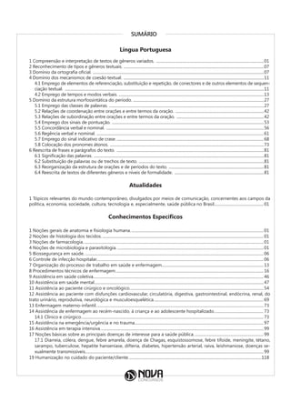 SUMÁRIO
Língua Portuguesa
1 Compreensão e interpretação de textos de gêneros variados. .................................................................................................................01
2 Reconhecimento de tipos e gêneros textuais. .
..................................................................................................................................................07
3 Domínio da ortografia oficial. .
..................................................................................................................................................................................07
4 Domínio dos mecanismos de coesão textual. ...................................................................................................................................................11
4.1 Emprego de elementos de referenciação, substituição e repetição, de conectores e de outros elementos de sequen-
ciação textual. ................................................................................................................................................................................................................11
4.2 Emprego de tempos e modos verbais. .......................................................................................................................................................13
5 Domínio da estrutura morfossintática do período. ........................................................................................................................................27
5.1 Emprego das classes de palavras. .
.................................................................................................................................................................27
5.2 Relações de coordenação entre orações e entre termos da oração. .............................................................................................42
5.3 Relações de subordinação entre orações e entre termos da oração. .
...........................................................................................42
5.4 Emprego dos sinais de pontuação. .
..............................................................................................................................................................53
5.5 Concordância verbal e nominal. .....................................................................................................................................................................56
5.6 Regência verbal e nominal. .
..............................................................................................................................................................................61
5.7 Emprego do sinal indicativo de crase...........................................................................................................................................................68
5.8 Colocação dos pronomes átonos. .................................................................................................................................................................73
6 Reescrita de frases e parágrafos do texto. ..........................................................................................................................................................81
6.1 Significação das palavras. .
.................................................................................................................................................................................81
6.2 Substituição de palavras ou de trechos de texto. .
..................................................................................................................................81
6.3 Reorganização da estrutura de orações e de períodos do texto. .
...................................................................................................81
6.4 Reescrita de textos de diferentes gêneros e níveis de formalidade. ..............................................................................................81
Atualidades
1 Tópicos relevantes do mundo contemporâneo, divulgados por meios de comunicação, concernentes aos campos da
política, economia, sociedade, cultura, tecnologia e, especialmente, saúde pública no Brasil.................................................01
Conhecimentos Específicos
1 Noções gerais de anatomia e fisiologia humana.....................................................................................................................................01
2 Noções de histologia dos tecidos..................................................................................................................................................................01
3 Noções de farmacologia....................................................................................................................................................................................01
4 Noções de microbiologia e parasitologia...................................................................................................................................................01
5 Biossegurança em saúde...................................................................................................................................................................................06
6 Controle de infecção hospitalar......................................................................................................................................................................06
7 Organização do processo de trabalho em saúde e enfermagem..
....................................................................................................13
8 Procedimentos técnicos de enfermagem..
..................................................................................................................................................16
9 Assistência em saúde coletiva..
........................................................................................................................................................................46
10 Assistência em saúde mental..
.......................................................................................................................................................................47
11 Assistência ao paciente cirúrgico e oncológico..
....................................................................................................................................54
12 Assistência ao paciente com disfunções cardiovascular, circulatória, digestiva, gastrointestinal, endócrina, renal, do
trato urinário, reprodutiva, neurológica e musculoesquelética..
............................................................................................................69
13 Enfermagem materno-infantil.......................................................................................................................................................................73
14 Assistência de enfermagem ao recém-nascido, à criança e ao adolescente hospitalizado..
................................................73
14.1 Clínico e cirúrgico..
....................................................................................................................................................................................73
15 Assistência na emergência/urgência e no trauma................................................................................................................................97
16 Assistência em terapia intensiva..
.................................................................................................................................................................99
17 Noções básicas sobre as principais doenças de interesse para a saúde pública......................................................................99
17.1 Diarreia, cólera, dengue, febre amarela, doença de Chagas, esquistossomose, febre tifoide, meningite, tétano,
sarampo, tuberculose, hepatite hanseníase, difteria, diabetes, hipertensão arterial, raiva, leishmaniose, doenças se-
xualmente transmissíveis.................................................................................................................................................................................99
19 Humanização no cuidado do paciente/cliente.....................................................................................................................................118
 