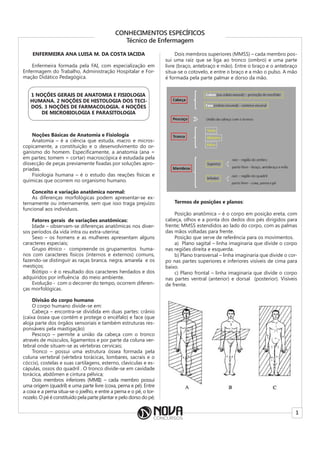 1
CONHECIMENTOS ESPECÍFICOS
Técnico de Enfermagem
ENFERMEIRA ANA LUISA M. DA COSTA IACIDA
Enfermeira formada pela FAI, com especialização em
Enfermagem do Trabalho, Administração Hospitalar e For-
mação Didático Pedagógica.
1 NOÇÕES GERAIS DE ANATOMIA E FISIOLOGIA
HUMANA. 2 NOÇÕES DE HISTOLOGIA DOS TECI-
DOS. 3 NOÇÕES DE FARMACOLOGIA. 4 NOÇÕES
DE MICROBIOLOGIA E PARASITOLOGIA
Noções Básicas de Anatomia e Fisiologia
Anatomia – é a ciência que estuda, macro e micros-
copicamente, a constituição e o desenvolvimento do or-
ganismo do homem. Especificamente, a anatomia (ana =
em partes; tomem = cortar) macroscópica é estudada pela
dissecção de peças previamente fixadas por soluções apro-
priadas.
Fisiologia humana – é o estudo das reações físicas e
químicas que ocorrem no organismo humano.
Conceito e variação anatômica normal:
As diferenças morfológicas podem apresentar-se ex-
ternamente ou internamente, sem que isso traga prejuízo
funcional aos indivíduos.
Fatores gerais de variações anatômicas:
Idade – observam-se diferenças anatômicas nos diver-
sos períodos da vida intra ou extra-uterina;
Sexo – os homens e as mulheres apresentam alguns
caracteres especiais;
Grupo étnico - compreende os grupamentos huma-
nos com caracteres físicos (internos e externos) comuns,
fazendo-se distinguir as raças branca, negra, amarela e os
mestiços;
Biótipo – é o resultado dos caracteres herdados e dos
adquiridos por influência do meio ambiente.
Evolução - com o decorrer do tempo, ocorrem diferen-
ças morfológicas.
Divisão do corpo humano
O corpo humano divide-se em:
Cabeça – encontra-se dividida em duas partes: crânio
(caixa óssea que contém e protege o encéfalo) e face (que
aloja parte dos órgãos sensoriais e também estruturas res-
ponsáveis pela mastigação)
Pescoço – permite a união da cabeça com o tronco
através de músculos, ligamentos e por parte da coluna ver-
tebral onde situam-se as vértebras cervicais;
Tronco – possui uma estrutura óssea formada pela
coluna vertebral (vértebra torácicas, lombares, sacrais e o
cóccix), costelas e suas cartilagens, esterno, clavículas e es-
cápulas, ossos do quadril . O tronco divide-se em cavidade
torácica, abdômen e cintura pélvica;
Dois membros inferiores (MMII) – cada membro possui
uma origem (quadril) e uma parte livre (coxa, perna e pé). Entre
a coxa e a perna situa-se o joelho, e entre a perna e o pé, o tor-
nozelo. O pé é constituído pela parte plantar e pelo dorso do pé;
Dois membros superiores (MMSS) – cada membro pos-
sui uma raiz que se liga ao tronco (ombro) e uma parte
livre (braço, antebraço e mão). Entre o braço e o antebraço
situa-se o cotovelo, e entre o braço e a mão o pulso. A mão
é formada pela parte palmar e dorso da mão.
Termos de posições e planos:
Posição anatômica – é o corpo em posição ereta, com
cabeça, olhos e a ponta dos dedos dos pés dirigidos para
frente; MMSS estendidos ao lado do corpo, com as palmas
das mãos voltadas para frente.
Posição que serve de referência para os movimentos.
a) Plano sagital – linha imaginaria que divide o corpo
nas regiões direita e esquerda.
b) Plano transversal – linha imaginaria que divide o cor-
po nas partes superiores e inferiores visíveis de cima para
baixo.
c) Plano frontal – linha imaginaria que divide o corpo
nas partes ventral (anterior) e dorsal (posterior). Visíveis
de frente.
 