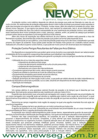 www.newseg.com.br
A proteção contra o arco elétrico depende do cálculo da energia que pode ser liberada no caso de um
curto-circuito.As vestimentas de proteção adequadas devem cobrir todas as áreas que possam estar expostas à
ação das energias oriundas do arco elétrico. Portanto, muitas vezes, além da cobertura completa do corpo, elas
devem incluir capuzes. O que agora nos parece óbvio, nem sempre foi observado, isto é, se em determinadas
situações uma análise de risco nos indica a necessidade de uma vestimenta de proteção contra o arco elétrico,
essa vestimenta deve incluir proteção para o rosto, pescoço, cabelos, enfim, as partes da cabeça que também
possam sofrer danos se expostas a uma energia térmica muito intensa.
Além dos riscos de exposição aos efeitos térmicos do arco elétrico, também está presente o risco de
ferimentos e quedas, decorrentes das ondas de pressão que podem se formar pela expansão do ar.
Na ocorrência de um arco elétrico, uma onda de pressão pode empurrar e derrubar o trabalhador que está
próximo da origem do acidente. Essa queda pode resultar em lesões mais graves se o trabalho estiver sendo
realizado em uma altura superior a dois metros, o que pode ser muito comum em diversos tipos de instalações.
Os dispositivos e equipamentos que podem gerar arcos durante a sua operação devem ser selecionados
e instalados de forma a garantir a segurança das pessoas que trabalham nas instalações.
Temos relacionadas algumas medidas para garantir a proteção contra os perigos resultantes de faltas por
arco:
• Utilização de um ou mais dos seguintes meios:
» dispositivos de abertura sob carga;
» chave de aterramento resistente ao curto-circuito presumido;
» sistemas de intertravamento;
» fechaduras com chave não intercambiáveis.
• Corredores operacionais tão curtos, altos e largos quanto possível;
• Coberturas sólidas ou barreiras ao invés de coberturas ou telas;
• Equipamentos ensaiados para resistir aos arcos internos;
• Emprego de dispositivos limitadores de corrente;
• Seleção de tempos de interrupção muito curtos, o que pode ser obtido através de relés instantâneos ou
através de dispositivos sensíveis a pressão, luz ou calor, atuando em dispositivos de interrupção rápidos;
• Operação da instalação.
Um campo elétrico é uma grandeza vetorial (função da posição e do tempo) que é descrita por sua
intensidade. Normalmente campos elétricos são medidos em volts por metro (V/m).
Experiências demonstram que uma partícula carregada com carga q, abandonada nas proximidades de
um corpo carregado com carga , pode ser atraída ou repelida pelo mesmo sob a ação de uma força F, a qual
denominamos força elétrica.Aregião do espaço ao redor da carga , em que isso acontece, denomina-se campo
elétrico.
Denomina-se campo magnético toda região do espaço na qual uma agulha imantada fica sob ação de
uma força magnética.
O fato de um pedaço de ferro ser atraído por um ímã é conhecido por todos nós.
A agulha da bússola é um ímã. Colocando-se uma bússola nas proximidades de um corpo imantado ou
nas proximidades daTerra, a agulha da bússola sofre desvio.
A exposição aos campos eletromagnéticos pode causar danos, especialmente quando da execução de
serviços na transmissão e distribuição de energia elétrica, nos quais se empregam elevados níveis de tensão.
Embora não haja comprovação científica, há suspeitas de que a radiação eletromagnética possa
provocar o desenvolvimento de tumores. Entretanto, é certo afirmar que essa exposição promove efeitos
térmicos e endócrinos no organismo humano. Especial atenção deve ser dada aos trabalhadores expostos a
essas condições que possuam próteses metálicas (pinos, encaixes, hastes), pois a radiação promove
aquecimento intenso nos elementos metálicos, podendo provocar lesões. Da mesma forma, os trabalhadores
que portam aparelhos e equipamentos eletrônicos (marca-passo, amplificador auditivo, dosadores de insulina,
etc.) devem se precaver dessa exposição, pois a radiação interfere nos circuitos elétricos, podendo criar
disfunções nos aparelhos. Uma outra preocupação é com a indução elétrica. Esse fenômeno pode ser
particularmente importante quando há diferentes circuitos próximos uns dos outros.
Proteção Contra Perigos Resultantes de Faltas porArco Elétrico
Campos Eletromagnéticos
Q
Q
 