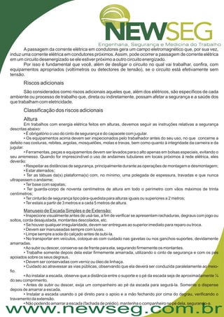 www.newseg.com.br
A passagem da corrente elétrica em condutores gera um campo eletromagnético que, por sua vez,
induz uma corrente elétrica em condutores próximos.Assim, pode ocorrer a passagem de corrente elétrica
em um circuito desenergizado se ele estiver próximo a outro circuito energizado.
Por isso é fundamental que você, além de desligar o circuito no qual vai trabalhar, confira, com
equipamentos apropriados (voltímetros ou detectores de tensão), se o circuito está efetivamente sem
tensão.
São considerados como riscos adicionais aqueles que, além dos elétricos, são específicos de cada
ambiente ou processo de trabalho que, direta ou indiretamente, possam afetar a segurança e a saúde dos
que trabalham com eletricidade.
Riscos adicionais
Classificação dos riscos adicionais
Altura
Em trabalhos com energia elétrica feitos em alturas, devemos seguir as instruções relativas a segurança
descritas abaixo:
• É obrigatório o uso do cinto de segurança e do capacete com jugular.
• Os equipamentos acima devem ser inspecionados pelo trabalhador antes do seu uso, no que concerne a
defeito nas costuras, rebites, argolas, mosquetões, molas e travas, bem como quanto à integridade da carneira e da
jugular.
• Ferramentas, peças e equipamentos devem ser levados para o alto apenas em bolsas especiais, evitando o
seu arremesso. Quando for imprescindível o uso de andaimes tubulares em locais próximos à rede elétrica, eles
deverão:
• Respeitar as distâncias de segurança, principalmente durante as operações de montagem e desmontagem;
• Estar aterrados;
• Ter as tábuas da(s) plataforma(s) com, no mínimo, uma polegada de espessura, travadas e que nunca
ultrapassem o andaime;
•Ter base com sapatas;
• Ter guarda-corpo de noventa centímetros de altura em todo o perímetro com vãos máximos de trinta
centímetros;
•Ter cinturão de segurança tipo pára-quedista para alturas iguais ou superiores a 2 metros;
•Ter estais a partir de 3 metros e a cada 5 metros de altura.
• Inspecione visualmente antes de usá-las, a fim de verificar se apresentam rachaduras, degraus com jogo ou
soltos, corda desajustada, montantes descolados, etc.
• Se houver qualquer irregularidade, devem ser entregues ao superior imediato para reparo ou troca.
• Devem ser manuseadas sempre com luvas.
• Limpe sempre a sola do calçado antes de subi-la.
• No transportar em veículos, coloque-as com cuidado nas gavetas ou nos ganchos-suportes, devidamente
amarradas.
•Ao subir ou descer, conserve-se de frente para ela, segurando firmemente os montantes.
• Trabalhe somente depois dela estar firmemente amarrada, utilizando o cinto de segurança e com os pés
apoiados sobre os seus degraus.
• Devem ser conservadas com verniz ou óleo de linhaça.
• Cuidado ao atravessar as vias públicas, observando que ela deverá ser conduzida paralelamente ao meio-
fio.
•Ao instalar a escada, observe que a distância entre o suporte e o pé da escada seja de aproximadamente ¼
do seu comprimento.
• Antes de subir ou descer, exija um companheiro ao pé da escada para segurá-la. Somente o dispense
depois de amarrar a escada.
• Instalar a escada usando o pé direto para o apoio e a mão fechando por cima do degrau, verificando o
travamento da extensão.
• Não podendo amarrar a escada (fachada de prédio), mantenha o companheiro no pé dela, segurando-a.
Manuseio de Escada Simples e de Extensão:
 