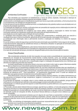 www.newseg.com.br
Ambientes Confinados
Nas atividades que exponham os trabalhadores a riscos de asfixia, explosão, intoxicação e doenças do
trabalho devem ser adotadas medidas especiais de proteção, a saber:
a) treinamento e orientação para os trabalhadores quanto aos riscos a que estão submetidos, a forma de preveni-los
e o procedimento a ser adotado em situação de risco;
b) nos serviços em que se utilizem produtos químicos, os trabalhadores não poderão realizar suas atividades sem um
programa de proteção respiratória;
c) a realização de trabalho em recintos confinados deve ser precedida de inspeção prévia e elaboração de ordem de
serviço com os procedimentos a serem adotados;
d) monitoramento permanente de substância que cause asfixia, explosão e intoxicação no interior de locais
confinados realizado por trabalhador qualificado sob supervisão de responsável técnico;
e) proibição de uso de oxigênio para ventilação de local confinado;
f ) ventilação local exaustora eficaz que faça a extração dos contaminantes e ventilação geral que execute a
insuflação de ar para o interior do ambiente, garantindo de forma permanente a renovação contínua do ar;
g) sinalização com informação clara e permanente durante a realização de trabalhos no interior de espaços
confinados;
h) uso de cordas ou cabos de segurança e pontos fixos para amarração que possibilitem meios seguros de resgates;
i) acondicionamento adequado de substâncias tóxicas ou inflamáveis utilizadas na aplicação de laminados, pisos,
papéis de parede ou similares;
j) a cada grupo de 20 (vinte) trabalhadores, pelo menos 2 (dois) devem ser treinados para resgate;
k) manter ao alcance dos trabalhadores ar mandado e/ou equipamento autônomo para resgate;
l) no caso de manutenção de tanque, providenciar desgaseificação prévia antes da execução do trabalho.
São considerados ambientes de alto risco aqueles nos quais existe a possibilidade de vazamento de gases
inflamáveis em situação de funcionamento normal devido a razões diversas, como, por exemplo, desgaste ou
deterioração de equipamentos. Tais áreas, também chamadas de ambientes explosivos, são classificadas conforme
normas internacionais, e de acordo com a classificação exigem a instalação de equipamentos e/ou interfaces que
atendam às exigências prescritas nas mesmas.
As áreas classificadas normalmente cobrem uma zona cujo limite é onde o gás ou gases inflamáveis estarão
tão diluídos ou dispersos que não poderão apresentar perigo de explosão ou combustão.
É evidente que um equipamento instalado dentro de uma área classificada também deve ser classificado, e
esta é baseada na temperatura superficial máxima que o mesmo possa alcançar em funcionamento normal ou em
caso de falha. A EN 50.014 especifica a temperatura superficial máxima em 6 níveis, assumindo como temperatura
ambiente de referência 40ºC. Para exemplificar, um equipamento classificado como T3 pode ser utilizado em
ambientes cujos gases possuem temperatura de combustão superior a 200ºC.
Para diminuirmos o risco de uma explosão, podemos adotar diversos métodos. Um deles é eliminarmos um
dos elementos do triângulo do fogo: temperatura, oxigênio e combustível. E um outro é através de uma das três
alternativas a seguir:
a) Contenção da explosão: na verdade, este é o único método que permite que haja a explosão, porque esta fica
confinada em um ambiente bem definido e não pode propagar-se para a atmosfera do entorno.
b) Segregação: é o método que permite separar ou isolar fisicamente as partes elétricas ou as superfícies quentes da
mistura explosiva.
c) Prevenção: através deste método limita-se a energia, seja térmica ou elétrica, a níveis não perigosos.Atécnica de
segurança intrínseca é a mais empregada deste método de proteção e também a mais efetiva. O que se faz é limitar a
energia armazenada em circuitos elétricos de modo a torná-los totalmente incapazes, tanto em condições normais
de operação quanto em situações de falha, de produzir faíscas elétricas ou de gerar arcos voltaicos que possam
causar a explosão.
As indústrias que processam produtos que em alguma de suas fases se apresentem na forma de pó, são
indústrias de alto potencial de risco quanto a incêndios e explosões, e devem, antes de sua implantação, efetuar uma
análise acurada dos riscos e tomar as precauções cabíveis, pois na fase de projeto as soluções são mais simples e
econômicas.
Porém, as indústrias já implantadas poderão equacionar razoavelmente bem os problemas, minorando os
riscos inerentes com o auxílio de um profissional competente.
A seguir, citamos alguns tipos de indústrias reconhecidamente perigosas quanto aos riscos de incêndios e
explosões:
Áreas Classificadas
 