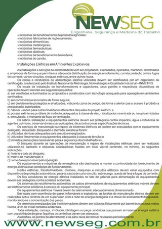 www.newseg.com.br
» indústrias de beneficiamento de produtos agrícolas;
» indústrias fabricantes de rações animais;
» indústrias alimentícias;
» indústrias metalúrgicas;
» indústrias farmacêuticas;
» indústrias plásticas;
» indústrias de beneficiamento de madeira;
» indústrias do carvão.
As instalações e serviços de eletricidade devem ser projetados, executados, operados, mantidos, reformados
e ampliados de forma que permitam a adequada distribuição de energia e isolamento, correta proteção contra fugas
de corrente, curtos-circuitos, choques elétricos, entre outros riscos.
Os cabos e condutores de alimentação elétrica utilizados devem ser certificados por um organismo de
certificação, credenciado pelo Instituto Nacional de Metrologia, Normalização e Qualidade Industrial – INMETRO.
Os locais de instalação de transformadores e capacitores, seus painéis e respectivos dispositivos de
operação devem atender aos seguintes requisitos:
a) ser ventilados e iluminados ou projetados e construídos com tecnologia adequada para operação em ambientes
confinados;
b) ser construídos e ancorados de forma segura;
c) ser devidamente protegidos e sinalizados, indicando zona de perigo, de forma a alertar que o acesso é proibido a
pessoas não autorizadas;
d) não ser usados para outras finalidades diferentes daquelas do projeto elétrico; e
e) possuir extintores portáteis de incêndio, adequados à classe de risco, localizados na entrada ou nas proximidades
e, em subsolo, a montante do fluxo de ventilação.
Os cabos, instalação e equipamentos elétricos devem ser protegidos contra impactos, água e influência de
agentes químicos, observando-se suas aplicações, de acordo com as especificações técnicas.
Os serviços de manutenção ou reparo de sistemas elétricos só podem ser executados com o equipamento
desligado, etiquetado, bloqueado e aterrado, exceto se forem:
a) utilizadas técnicas adequadas para circuitos energizados;
b) utilizados ferramentas e equipamentos adequados à classe de tensão; e
c) tomadas precauções necessárias para a segurança dos trabalhadores.
O bloqueio durante as operações de manutenção e reparo de instalações elétricas deve ser realizado
utilizando-se cadeado e etiquetas sinalizadoras fixadas em local visível contendo, no mínimo, as seguintes
indicações:
a) horário e data do bloqueio;
b) motivo da manutenção; e
c) nome do responsável pela operação.
Os equipamentos e máquinas de emergência são destinados a manter a continuidade do fornecimento de
energia elétrica e as condições de funcionamento.
Redes elétricas, transformadores, motores, máquinas e circuitos elétricos devem estar equipados com
dispositivos de proteção automáticos, para os casos de curto-circuito, sobrecarga, queda de fase e fugas de corrente.
Os fios condutores de energia elétrica instalados no teto de galerias para alimentação de equipamentos
devem ser protegidos contra contatos acidentais.
Os sistemas de recolhimento automático de cabos alimentadores de equipamentos elétricos móveis devem
ser eletricamente solidários à carcaça do equipamento principal.
Os equipamentos elétricos móveis devem ter aterramento adequadamente dimensionado.
Em locais com ocorrência de gases inflamáveis e explosivos, as tarefas de manutenção elétrica devem ser
realizadas sob o controle de um supervisor, com a rede de energia desligada e a chave de acionamento bloqueada,
monitorando-se a concentração dos gases.
Os terminais energizados dos transformadores devem ser isolados fisicamente por barreiras ou outros meios
físicos, a fim de evitar contatos acidentais.
Toda instalação, carcaça, invólucro, blindagem ou peça condutora que possam armazenar energia estática
com possibilidade de gerar fagulhas ou centelhas devem ser aterrados.
As malhas, os pontos de aterramento e os pára-raios devem ser revisados periodicamente
e os resultados registrados.
Instalações Elétricas emAmbientes Explosivos
 