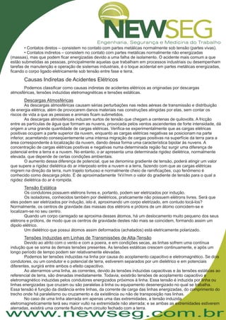 www.newseg.com.br
• Contatos diretos – consistem no contato com partes metálicas normalmente sob tensão (partes vivas).
• Contatos indiretos – consistem no contato com partes metálicas normalmente não energizadas
(massas), mas que podem ficar energizadas devido a uma falha de isolamento. O acidente mais comum a que
estão submetidas as pessoas, principalmente aquelas que trabalham em processos industriais ou desempenham
tarefas de manutenção e operação de sistemas industriais, é o toque acidental em partes metálicas energizadas,
ficando o corpo ligado eletricamente sob tensão entre fase e terra.
Podemos classificar como causas indiretas de acidentes elétricos as originadas por descargas
atmosféricas, tensões induzidas eletromagnéticas e tensões estáticas.
As descargas atmosféricas causam sérias perturbações nas redes aéreas de transmissão e distribuição
de energia elétrica, além de provocarem danos materiais nas construções atingidas por elas, sem contar os
riscos de vida a que as pessoas e animais ficam submetidos.
As descargas atmosféricas induzem surtos de tensão que chegam a centenas de quilovolts. A fricção
entre as partículas de água que formam as nuvens, provocada pelos ventos ascendentes de forte intensidade, dá
origem a uma grande quantidade de cargas elétricas. Verifica-se experimentalmente que as cargas elétricas
positivas ocupam a parte superior da nuvem, enquanto as cargas elétricas negativas se posicionam na parte
inferior, acarretando conseqüentemente uma intensa migração de cargas positivas na superfície da terra para a
área correspondente à localização da nuvem, dando dessa forma uma característica bipolar às nuvens. A
concentração de cargas elétricas positivas e negativas numa determinada região faz surgir uma diferença de
potencial entre a terra e a nuvem. No entanto, o ar apresenta uma determinada rigidez dielétrica, normalmente
elevada, que depende de certas condições ambientais.
O aumento dessa diferença de potencial, que se denomina gradiente de tensão, poderá atingir um valor
que supere a rigidez dielétrica do ar interposto entre a nuvem e a terra, fazendo com que as cargas elétricas
migrem na direção da terra, num trajeto tortuoso e normalmente cheio de ramificações, cujo fenômeno é
conhecido como descarga piloto. É de aproximadamente 1kV/mm o valor do gradiente de tensão para o qual a
rigidez dielétrica do ar é rompida.
Os condutores possuem elétrons livres e, portanto, podem ser eletrizados por indução.
Os isoladores, conhecidos também por dielétricos, praticamente não possuem elétrons livres. Será que
eles podem ser eletrizados por indução, isto é, aproximando um corpo eletrizado, em contudo tocá-los?
Normalmente, os centros de gravidade das massas dos elétrons e prótons de um átomo coincidem-se e
localizam-se no seu centro.
Quando um corpo carregado se aproxima desses átomos, há um deslocamento muito pequeno dos seus
elétrons e prótons, de modo que os centros de gravidade destes não mais se coincidem, formando assim um
dipolo elétrico.
Um dielétrico que possui átomos assim deformados (achatados) está eletricamente polarizado.
Devido ao atrito com o vento e com a poeira, e em condições secas, as linhas sofrem uma contínua
indução que se soma às demais tensões presentes. As tensões estáticas crescem continuamente, e após um
longo período de tempo podem ser relativamente elevadas.
Podemos ter tensões induzidas na linha por causa do acoplamento capacitivo e eletromagnético. Se dois
condutores, ou um condutor e o potencial de terra, estiverem separados por um dielétrico e em potenciais
diferentes, surgirá entre ambos o efeito capacitivo.
Ao aterrarmos uma linha, as correntes, devido às tensões induzidas capacitivas e às tensões estáticas ao
referencial de terra, são drenadas imediatamente. Todavia, existirão tensões de acoplamento capacitivo e
eletromagnético induzidas pelos condutores energizados próximos à linha. Essa tensão é induzida por linha ou
linhas energizadas que cruzam ou são paralelas à linha ou equipamento desenergizado no qual se trabalha.
Essa tensão é função da distância entre linhas, da corrente de carga das linhas energizadas, do comprimento do
trecho onde há paralelismo ou cruzamento e da existência ou não de transposição nas linhas.
No caso de uma linha aterrada em apenas uma das extremidades, a tensão induzida
eletromagneticamente terá seu maior vulto na extremidade não aterrada; e se ambas as extremidades estiverem
aterradas, existirá uma corrente fluindo num circuito fechado com a terra.
Causas Indiretas de Acidentes Elétricos
Descargas Atmosféricas
Tensão Estática
Tensões Induzidas em Linhas de Transmissões de Alta-Tensão
 