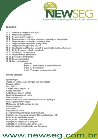 www.newseg.com.br
Sumário
10.1. Objetivo e campo de aplicação;
10.2. Medidas de controle;
10.3. Segurança em projetos;
10.4. Segurança na construção, montagem, operação e manutenção;
10.5. Segurança em instalações desenergizadas;
10.6. Segurança em instalações energizadas;
10.7. Trabalho envolvendo alta tensão;
10.8. Habilitação, qualificação, capacit. E autorização dos trabalhadores;
10.9. Proteção contra incêndio e explosão;
10.10. Sinalização de segurança;
10.11. Procedimentos de trabalho;
10.12. Situação de emergência;
10.13. Responsabilidades;
10.14. Disposições finais.
glossário.
anexo II - zona de risco e zona controlada;
anexo III - treinamento
anexo IV - prazos para cumprimento.
Apresentação
Riscos em instalações e serviços com eletricidade
Choque elétrico
Arco elétrico
Campos eletromagnéticos
Riscos adicionais
Acidentes de origem elétrica
Técnicas de análise de riscos
Conceitos básicos
Principais técnicas para identificação dos riscos/perigos
Análise preliminar de riscos
Medidas de controle do risco elétrico
Desenergização
Aterramento
Eqüipotencialização
Seccionamento automático da alimentação
Dispositivo de proteção a corrente diferencial-residual – DR
Proteção por extrabaixa tensão
Proteção por barreiras e invólucros
Proteção por obstáculos e anteparos
Proteção por isolamento das partes vivas
Proteção parcial por colocação fora de alcance
Riscos Elétricos
 