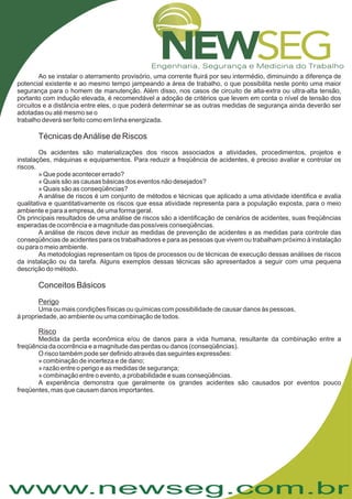 www.newseg.com.br
Ao se instalar o aterramento provisório, uma corrente fluirá por seu intermédio, diminuindo a diferença de
potencial existente e ao mesmo tempo jampeando a área de trabalho, o que possibilita neste ponto uma maior
segurança para o homem de manutenção. Além disso, nos casos de circuito de alta-extra ou ultra-alta tensão,
portanto com indução elevada, é recomendável a adoção de critérios que levem em conta o nível de tensão dos
circuitos e a distância entre eles, o que poderá determinar se as outras medidas de segurança ainda deverão ser
adotadas ou até mesmo se o
trabalho deverá ser feito como em linha energizada.
Os acidentes são materializações dos riscos associados a atividades, procedimentos, projetos e
instalações, máquinas e equipamentos. Para reduzir a freqüência de acidentes, é preciso avaliar e controlar os
riscos.
» Que pode acontecer errado?
» Quais são as causas básicas dos eventos não desejados?
» Quais são as conseqüências?
A análise de riscos é um conjunto de métodos e técnicas que aplicado a uma atividade identifica e avalia
qualitativa e quantitativamente os riscos que essa atividade representa para a população exposta, para o meio
ambiente e para a empresa, de uma forma geral.
Os principais resultados de uma análise de riscos são a identificação de cenários de acidentes, suas freqüências
esperadas de ocorrência e a magnitude das possíveis conseqüências.
A análise de riscos deve incluir as medidas de prevenção de acidentes e as medidas para controle das
conseqüências de acidentes para os trabalhadores e para as pessoas que vivem ou trabalham próximo à instalação
ou para o meio ambiente.
As metodologias representam os tipos de processos ou de técnicas de execução dessas análises de riscos
da instalação ou da tarefa. Alguns exemplos dessas técnicas são apresentados a seguir com uma pequena
descrição do método.
Uma ou mais condições físicas ou químicas com possibilidade de causar danos às pessoas,
à propriedade, ao ambiente ou uma combinação de todos.
Medida da perda econômica e/ou de danos para a vida humana, resultante da combinação entre a
freqüência da ocorrência e a magnitude das perdas ou danos (conseqüências).
O risco também pode ser definido através das seguintes expressões:
» combinação de incerteza e de dano;
» razão entre o perigo e as medidas de segurança;
» combinação entre o evento, a probabilidade e suas conseqüências.
A experiência demonstra que geralmente os grandes acidentes são causados por eventos pouco
freqüentes, mas que causam danos importantes.
Técnicas deAnálise de Riscos
Conceitos Básicos
Perigo
Risco
 