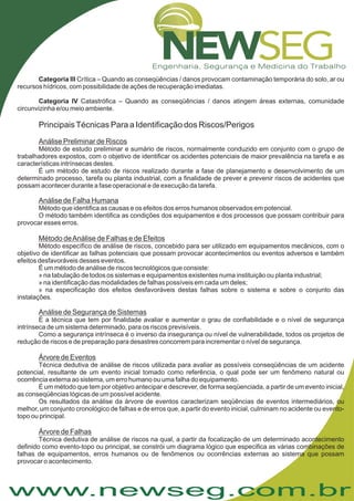www.newseg.com.br
Categoria III
Categoria IV
Crítica – Quando as conseqüências / danos provocam contaminação temporária do solo, ar ou
recursos hídricos, com possibilidade de ações de recuperação imediatas.
Catastrófica – Quando as conseqüências / danos atingem áreas externas, comunidade
circunvizinha e/ou meio ambiente.
Método de estudo preliminar e sumário de riscos, normalmente conduzido em conjunto com o grupo de
trabalhadores expostos, com o objetivo de identificar os acidentes potenciais de maior prevalência na tarefa e as
características intrínsecas destes.
É um método de estudo de riscos realizado durante a fase de planejamento e desenvolvimento de um
determinado processo, tarefa ou planta industrial, com a finalidade de prever e prevenir riscos de acidentes que
possam acontecer durante a fase operacional e de execução da tarefa.
Método que identifica as causas e os efeitos dos erros humanos observados em potencial.
O método também identifica as condições dos equipamentos e dos processos que possam contribuir para
provocar esses erros.
Método específico de análise de riscos, concebido para ser utilizado em equipamentos mecânicos, com o
objetivo de identificar as falhas potenciais que possam provocar acontecimentos ou eventos adversos e também
efeitos desfavoráveis desses eventos.
É um método de análise de riscos tecnológicos que consiste:
» na tabulação de todos os sistemas e equipamentos existentes numa instituição ou planta industrial;
» na identificação das modalidades de falhas possíveis em cada um deles;
» na especificação dos efeitos desfavoráveis destas falhas sobre o sistema e sobre o conjunto das
instalações.
É a técnica que tem por finalidade avaliar e aumentar o grau de confiabilidade e o nível de segurança
intrínseca de um sistema determinado, para os riscos previsíveis.
Como a segurança intrínseca é o inverso da insegurança ou nível de vulnerabilidade, todos os projetos de
redução de riscos e de preparação para desastres concorrem para incrementar o nível de segurança.
Técnica dedutiva de análise de riscos utilizada para avaliar as possíveis conseqüências de um acidente
potencial, resultante de um evento inicial tomado como referência, o qual pode ser um fenômeno natural ou
ocorrência externa ao sistema, um erro humano ou uma falha do equipamento.
É um método que tem por objetivo antecipar e descrever, de forma seqüenciada, a partir de um evento inicial,
as conseqüências lógicas de um possível acidente.
Os resultados da análise da árvore de eventos caracterizam seqüências de eventos intermediários, ou
melhor, um conjunto cronológico de falhas e de erros que, a partir do evento inicial, culminam no acidente ou evento-
topo ou principal.
Técnica dedutiva de análise de riscos na qual, a partir da focalização de um determinado acontecimento
definido como evento-topo ou principal, se constrói um diagrama lógico que especifica as várias combinações de
falhas de equipamentos, erros humanos ou de fenômenos ou ocorrências externas ao sistema que possam
provocar o acontecimento.
PrincipaisTécnicas Para a Identificação dos Riscos/Perigos
Análise Preliminar de Riscos
Análise de Falha Humana
Método deAnálise de Falhas e de Efeitos
Análise de Segurança de Sistemas
Árvore de Eventos
Árvore de Falhas
 