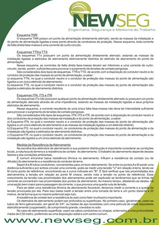 www.newseg.com.br
EsquemaTNR
EsquemasTTN eTTS
Esquemas ITN, ITS e ITR
Medida da Resistência deAterramento
O esquema TNR possui um ponto da alimentação diretamente aterrado, sendo as massas da instalação e
do ponto de alimentação ligadas a esse ponto através de condutores de proteção. Nesse esquema, toda corrente
de falta direta fase-massa é uma corrente de curto-circuito.
Os esquemas TTx possuem um ponto da alimentação diretamente aterrado, estando as massas da
instalação ligadas a eletrodos de aterramento eletricamente distintos do eletrodo de aterramento do ponto de
alimentação.
Nesse esquema, as correntes de falta direta fase-massa devem ser inferiores a uma corrente de curto-
circuito, sendo, porém, suficientes para provocar o surgimento de tensões de contato perigosas.
São considerados dois tipos de esquemas, TTN e TTS, de acordo com a disposição do condutor neutro e do
condutor de proteção das massas do ponto de alimentação, a saber:
a) esquema TTN, no qual o condutor neutro e o condutor de proteção das massas do ponto de alimentação são
ligados a um único eletrodo de aterramento;
b) esquema TTS, no qual o condutor neutro e o condutor de proteção das massas do ponto de alimentação são
ligados a eletrodos de aterramento distintos.
Os esquemas ITx não possuem qualquer ponto da alimentação diretamente aterrado ou possuem um ponto
da alimentação aterrado através de uma impedância, estando as massas da instalação ligadas a seus próprios
eletrodos de aterramento.
Nesse esquema, a corrente resultante de uma única falta fase-massa não deve ter intensidade suficiente
para provocar o surgimento de tensões de contato perigosas.
São considerados três tipos de esquemas, ITN, ITS e ITR, de acordo com a disposição do condutor neutro e
dos condutores de proteção das massas da instalação e do ponto de alimentação, a saber:
a) Esquema ITN, no qual o condutor neutro e o condutor de proteção das massas do ponto de alimentação são
ligados a um único eletrodo de aterramento e as massas da instalação ligadas a um eletrodo distinto;
b) Esquema ITS, no qual o condutor neutro, os condutores de proteção das massas do ponto de alimentação e da
instalação são ligados a eletrodos de aterramento distintos;
c) Esquema ITR, no qual o condutor neutro, os condutores de proteção das massas do ponto de alimentação e da
instalação são ligados a um único eletrodo de aterramento.
Na escolha dos eletrodos de aterramento e sua posterior distribuição é importante considerar as condições
locais, a natureza do terreno e a resistência de contato do aterramento. O trabalho de aterramento depende desses
fatores e das condições ambientais.
É comum encontrar baixa resistência ôhmica no aterramento. Influem a resistência de contato (ou de
difusão) do aterramento e a resistência do condutor de terra.
SejamAe B tubos condutores, convenientes para um bom aterramento. Se entre os pontosAe B existir uma
distância suficiente e por ambos circular uma corrente, pode-se medir uma tensão "U" em relação à terra, tendo-se
M como ponto de referência, encontrando-se a curva indicada em "B". É fácil verificar que nas proximidades dos
aterramentos a tensão em relação ao ponto M cresce, sendo nula a tensão no ponto de referência. Esse
crescimento da tensão nas proximidades dos aterramentos pode ser explicado se lembrarmos que as linhas de
corrente se concentram nas proximidades dos pontos de aterramento. Ao mesmo tempo, afastando-se destes, há
uma seção bem maior para a passagem da corrente, o que provoca uma queda nula de tensão.
Para se obter uma resistência ôhmica de aterramento favorável, devemos medir a corrente e a queda de
tensão provocada por ela. Para isso basta medir a tensão entre uma tomada de terra e um ponto distante a 20
metros, de tal forma que no mesmo potencial seja nulo.
Aresistência de contato tem a resistência do solo como fator muitíssimo importante.
Os eletrodos de aterramento podem ser profundos ou superficiais. No primeiro caso, geralmente, usam-se
tubos de ferro galvanizado, em geral de 3/4", ou hastes de aço revestidas com uma película de cobre depositada
eletroliticamente (copperweld), de comprimento grande, cravados no solo.
No caso de aterramento superficial, usam-se cabos condutores ou chapas, enterrados a uma profundidade
média de 0,50 metro, preferindo-se uma disposição radial e com centro comum.
 