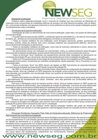 www.newseg.com.br
Eqüipotencialização
Podemos definir eqüipotencialização como o conjunto de medidas que visa minimizar as diferenças de
potenciais entre componentes de instalações elétricas de energia e de sinal (telecomunicações, rede de dados,
etc.), prevenindo acidentes com pessoas e baixando a níveis aceitáveis os danos tanto nessas instalações quanto
nos equipamentos a elas conectados.
• Interligação de todos os aterramentos de uma mesma edificação, sejam eles o do quadro de distribuição
principal de energia.
• O quadro geral de baixa tensão (QGBT), o distribuidor geral da rede telefônica, o da rede de comunicação
de dados, etc., deverão ser convenientemente interligados, formando um só aterramento.
• Todas as massas metálicas de uma edificação, como ferragens estruturais, grades, guarda-corpos,
corrimãos, portões, bases de antenas, bem como carcaças metálicas dos equipamentos elétricos, devem ser
convenientemente interligadas ao aterramento.
• Todas as tubulações metálicas da edificação, como rede de hidrantes, eletrodutos e outros, devem ser
interligadas ao aterramento de forma conveniente.
• Os aterramentos devem ser realizados em anel fechado, malha, ou preferencialmente pelas ferragens
estruturais das fundações da edificação, quando esta for eletricamente contínua (e na maioria das vezes é).
• Todos os terminais "terra" existentes nos equipamentos deverão estar interligados ao aterramento via
condutores de proteção PE que, obviamente, deverão estar distribuídos por toda a instalação da edificação.
• Todos os ETIs (equipamentos de tecnologia de informações) devem ser protegidos por DPSs (dispositivos
de proteção contra surtos), constituídos por varistores centelhadores, diodos especiais, Taz ou Tranzooby, ou uma
associação deles.
• Todos os terminais "terra" dos DPSs devem ser ligados ao BEP (barramento de eqüipotencialização
principal) através da ligação da massa dos ETIs pelo condutor de proteção PE.
• No QDP, ou no quadro do secundário do transformador, dependendo da configuração da instalação elétrica
de baixa tensão, deve ser instalado um DPS (dispositivo de proteção contra surtos) de características nominais
mais elevadas que possibilite uma coordenação eficaz nos quadros de alimentação dos circuitos terminais que
alimentam os ETIs.
• Nestes casos podem ser utilizados vários recursos que otimizem o custo da instalação, como, por exemplo,
o aproveitamento de bandejamento dos cabos, hidrantes, caso seja garantida sua continuidade elétrica em
parâmetros aceitáveis.
Para que a interligação ocorra de maneira correta e eficaz, deve-se instalar próximo ao QDP (quadro de
distribuição principal de baixa tensão), para instalações de energia da edificação, uma barra de cobre distanciada
da parede em alguns centímetros e isolada desta por isoladores de porcelana, resina, ou outro material isolante.
Esta barra deve ter dimensões compatíveis que assegurem um bom contato elétrico, preservando suas
características de resistência mecânica e de baixa impedância elétrica. Conseqüentemente, um bom parâmetro
para suas dimensões são: largura = 50 mm, espessura = 6 mm e comprimento não inferior a 500 mm. Tanto a NBR
5410/2004 quanto a NBR 5419/2001 denominam este barramento de BEP (barramento de equipotencialização
principal).
Portanto, fazer uma interligação convenientemente consiste em se conectar todos os aterramentos neste
BEP, inclusive as ferragens da edificação, pelo caminho mais curto possível e dela se retirar tantos condutores de
proteção PE quantos forem necessários para "servir" a instalação.
Cabe esclarecer que se por qualquer motivo alguma tubulação metálica não puder ser diretamente
interligada ao BEP, por exemplo a corrosão galvânica, esta interligação deverá ser realizada de forma indireta via
centelhador.
• Riscos de choques que podem provocar danos fisiológicos às pessoas e animais. No caso de a isolação de
um dos equipamentos vir a ser rompida, gerando assim uma diferença de potencial entre a carcaça do equipamento
em relação ao aterramento ou à carcaça de outro equipamento, pode ocorrer um circuito fechado no toque
simultâneo entre o equipamento com isolação danificado e outro equipamento ou aterramento. Dessa forma, uma
corrente de falta flui pelo corpo da pessoa ou animal que venha a executar este tipo de ação.
Condições de Eqüipotencialização:
Principais Problemas Causados Pela Falta de Eqüipotencialização (Diferença de Potenciais) em
Aterramentos de Uma Mesma Instalação:
• Riscos de rompimento de isolação em equipamentos de tecnologia da informação e similares que
necessitem de interligações para intercâmbio de dados e em equipamentos eletrônicos suscetíveis a interferência.
Isto causa danos aos equipamentos, prejudicando seu funcionamento individual ou, em casos extremos,
paralisando grandes linhas de produção.
 