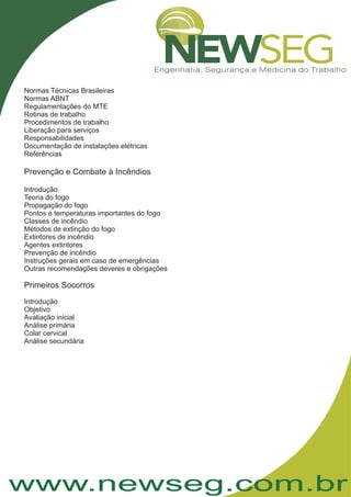 www.newseg.com.br
Normas Técnicas Brasileiras
Normas ABNT
Regulamentações do MTE
Rotinas de trabalho
Procedimentos de trabalho
Liberação para serviços
Responsabilidades
Documentação de instalações elétricas
Referências
Introdução
Teoria do fogo
Propagação do fogo
Pontos e temperaturas importantes do fogo
Classes de incêndio
Métodos de extinção do fogo
Extintores de incêndio
Agentes extintores
Prevenção de incêndio
Instruções gerais em caso de emergências
Outras recomendações deveres e obrigações
Introdução
Objetivo
Avaliação inicial
Análise primária
Colar cervical
Análise secundária
Prevenção e Combate à Incêndios
Primeiros Socorros
 