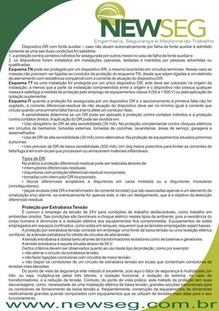 www.newseg.com.br
Dispositivo DR com fonte auxiliar – caso não atuem automaticamente por falha de fonte auxiliar é admitido
somente se uma das duas condições for satisfeita:
1. a proteção contra contatos indiretos for assegurada por outros meios no caso de falha da fonte auxiliar e
2. os dispositivos forem instalados em instalações operadas, testadas e mantidas por pessoas advertidas ou
qualificadas.
pode ser protegido por um dispositivo DR, o mesmo ocorrendo em circuitos terminais. Nesse caso as
massas não precisam ser ligadas ao condutor de proteção do esquema TN, desde que sejam ligadas a um eletrodo
de aterramento com resistência compatível com a corrente de atuação do dispositivo DR.
se uma instalação for protegida por um único dispositivo DR, este deve ser colocado na origem da
instalação, a menos que a parte da instalação compreendida entre a origem e o dispositivo não possua qualquer
massa e satisfaça a medida de proteção pelo emprego de equipamentos classe II (50 a 1 500 V) ou pela aplicação de
isolação suplementar.
quando a proteção for assegurada por um dispositivo DR e o seccionamento à primeira falta não for
cogitado, a corrente diferencial-residual de não atuação do dispositivo deve ser no mínimo igual à corrente que
circula quando uma primeira falta franca à terra afete um condutor-fase.
A sensibilidade determina se um DR pode ser aplicado à proteção contra contatos indiretos e à proteção
contra contatos diretos.Aaplicação do DR pode ser dividida em:
• Uso obrigatório de DR de alta sensibilidade (30 mA): Na proteção complementar contra choques elétricos
em circuitos de banheiros, tomadas externas, tomadas de cozinhas, lavanderias, áreas de serviço, garagens e
assemelhados.
• Uso de DR de alta sensibilidade (30 mA) como alternativa: Na proteção de equipamentos situados próximos
à piscinas.
• Uso previsto de DR de baixa sensibilidade (500 mA): Um dos meios prescritos para limitar as correntes de
falta/fuga à terra em locais que processem ou armazenem materiais inflamáveis.
Na prática a proteção diferencial-residual pode ser realizada através de:
• interruptores diferenciais-residuais;
• disjuntores com proteção diferencial-residual incorporada;
• tomadas com interruptor DR incorporado;
• blocos diferenciais acopláveis e disjuntores em caixa moldada ou a disjuntores modulares
(minidisjuntores);
• peças avulsas (relé DR e transformador de corrente toroidal) que são associadas apenas a um elemento de
sinalização e/ou alarme, se eventualmente for apenas este, e não um desligamento, que é o objetivo da detecção
diferencial-residual.
É comum o emprego da tensão de 24V para condições de trabalho desfavoráveis, como trabalho em
ambientes úmidos. Tais condições são favoráveis a choque elétrico nestes tipos de ambiente, pois a resistência do
corpo humano é diminuída e a isolação elétrica dos equipamentos fica comprometida. Equipamentos de solda
empregados em espaços confinados, como solda em tanques, requerem que as tensões empregadas sejam baixas.
A proteção por extrabaixa tensão consiste em empregar uma fonte da baixa tensão ou uma isolação elétrica
confiável, se a tensão extrabaixa for obtida de circuitos de alta-tensão.
Atensão extrabaixa é obtida tanto através de transformadores isoladores como de baterias e geradores.
Atensão extrabaixa é aquela situada abaixo de 50 V.
Certos critérios devem ser observados quanto ao uso deste tipo de proteção, como por exemplo:
» não aterrar o circuito de extrabaixa tensão;
» não fazer ligações condutoras com circuitos de maior tensão;
» não dispor os condutores de um circuito de extrabaixa tensão em locais que contenham condutores de
tensões mais elevadas.
Do ponto de vista da segurança este método é excelente, pois aqui o fator de segurança é multiplicado por
três, ou seja, multiplica-se pelos três fatores: a isolação funcional, a isolação do sistema, no caso de
transformadores, e a redução da tensão. Contudo, do ponto de vista prático, este método de proteção tem suas
desvantagens, como: necessidade de uma instalação elétrica de baixa tensão, grandes secções transversais para
os condutores de fornecimento da baixa tensão e, freqüentemente, construção de equipamentos de dimensões
relativamente grandes quando comparados com equipamentos que se utilizam de tensões mais altas para o seu
funcionamento.
Esquema TN
Esquema TT
Esquema IT
Tipos de DR
Proteção por Extrabaixa Tensão
 