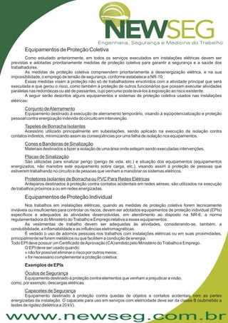www.newseg.com.br
:
Equipamentos de Proteção Coletiva
Como estudado anteriormente, em todos os serviços executados em instalações elétricas devem ser
previstas e adotadas prioritariamente medidas de proteção coletiva para garantir a segurança e a saúde dos
trabalhadores.
As medidas de proteção coletiva compreendem prioritariamente a desenergização elétrica, e na sua
impossibilidade, o emprego de tensão de segurança, conforme estabelece a NR-10.
Essas medidas visam à proteção não só de trabalhadores envolvidos com a atividade principal que será
executada e que gerou o risco, como também à proteção de outros funcionários que possam executar atividades
paralelas nas redondezas ou até de passantes, cujo percurso pode levá-los à exposição ao risco existente.
A seguir serão descritos alguns equipamentos e sistemas de proteção coletiva usados nas instalações
elétricas
Equipamento destinado à execução de aterramento temporário, visando à eqüipotencialização e proteção
pessoal contra energização indevida do circuito em intervenção.
Acessório utilizado principalmente em subestações, sendo aplicado na execução da isolação contra
contatos indiretos, minimizando assim as conseqüências por uma falha de isolação nos equipamentos.
Materiais destinados a fazer a isolação de uma área onde estejam sendo executadas intervenções.
São utilizadas para sinalizar perigo (perigo de vida, etc.) e situação dos equipamentos (equipamentos
energizados, não manobre este equipamento sobre carga, etc.), visando assim à proteção de pessoas que
estiverem trabalhando no circuito e de pessoas que venham a manobrar os sistemas elétricos.
Anteparos destinados à proteção contra contatos acidentais em redes aéreas, são utilizados na execução
de trabalhos próximos a ou em redes energizadas.
Nos trabalhos em instalações elétricas, quando as medidas de proteção coletiva forem tecnicamente
inviáveis ou insuficientes para controlar os riscos, devem ser adotados equipamentos de proteção individual (EPIs)
específicos e adequados às atividades desenvolvidas, em atendimento ao disposto na NR-6, a norma
regulamentadora do Ministério doTrabalho e Emprego relativa a esses equipamentos.
As vestimentas de trabalho devem ser adequadas às atividades, considerando-se, também, a
condutibilidade, a inflamabilidade e as influências eletromagnéticas.
É vedado o uso de adornos pessoais nos trabalhos com instalações elétricas ou em suas proximidades,
principalmente se forem metálicos ou que facilitem a condução de energia.
Todo EPI deve possuir um Certificado deAprovação (CA) emitido pelo Ministério doTrabalho e Emprego.
O EPI deve ser usado quando:
» não for possível eliminar o risco por outros meios;
» for necessário complementar a proteção coletiva;
Equipamento destinado à proteção contra elementos que venham a prejudicar a visão,
como, por exemplo, descargas elétricas.
Equipamento destinado à proteção contra quedas de objetos e contatos acidentais com as partes
energizadas da instalação. O capacete para uso em serviços com eletricidade deve ser da classe B (submetido a
testes de rigidez dielétrica a 20 kV).
Conjunto deAterramento
Tapetes de Borracha Isolantes
Cones e Bandeiras de Sinalização
Placas de Sinalização
Protetores Isolantes de Borracha ou PVC Para Redes Elétricas
Óculos de Segurança
Capacetes de Segurança
Equipamentos de Proteção Individual
Exemplos de EPIs
 