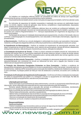 www.newseg.com.br
Os trabalhos em instalações elétricas devem ser precedidos de ordens de serviço com especificação
mínima do tipo de serviço, do local e dos procedimentos a serem adotados.
Os procedimentos de trabalho devem conter instruções de segurança do trabalho, de forma a atender a esta
NR.
As instruções de segurança do trabalho necessárias à realização dos serviços em eletricidade devem
conter, no mínimo, objetivo, campo de aplicação, base técnica, competência e responsabilidades, disposições
gerais, medidas de controle e orientações finais.
A autorização para serviços em instalações elétricas deve ser emitida por profissional habilitado, com
anuência formal da administração, devendo ser coordenada pela área de segurança do trabalho, quando houver,
de acordo com a Norma Regulamentadora nº 4 – Serviços especializados em engenharia de segurança e em
medicina do trabalho.
Na liberação de serviços em instalação desenergizada para equipamentos, circuitos e intervenção, deve-se
confirmar a desenergização do circuito/equipamento a ser executada a intervenção (manutenção), seguindo os
procedimentos:
Confirmar se o circuito desligado é o alimentador do circuito a ser executada a intervenção,
mediante a verificação dos diagramas elétricos e folha de procedimentos e a identificação do mesmo em campo.
Verificar as medidas de impedimento de reenergização aplicadas, que
sejam compatíveis ao circuito em intervenção, como: abertura de seccionadoras, retirada de fusíveis, afastamento
de disjuntores de barras, relés de bloqueio, travamento por chaves, utilização de cadeados.
– É feita no próprio ambiente de trabalho através de: instrumentos de
medições dos painéis (fixo) ou instrumentos detectores de tensão (observar sempre a classe de tensão desses
instrumentos), verificar se os EPIs e EPCs necessários para o serviço estão dentro das normas vigentes e se as
pessoas envolvidas estão devidamente protegidas.
Verificar a instalação do aterramento temporário quanto à perfeita
eqüipotencialização dos condutores do circuito ao referencial de terra, com a ligação dos mesmos a esse
referencial com equipamentos apropriados.
Verificar a existência de
equipamentos energizados nas proximidades do circuito ou equipamento a sofrer intervenção, checando assim os
procedimentos, materiais e EPIs necessários para a execução dos trabalhos, obedecendo à tabela de zona de risco
e zona controlada. A proteção poderá ser feita por meio de obstáculos ou barreiras, de acordo com a análise de
risco.
Confirmar se foi feita a instalação da sinalização
em todos os equipamentos que podem vir a energizar o circuito ou equipamento em intervenção. Na falta de
sinalização de todos os equipamentos, esta deve ser providenciada.
Tendo como base os procedimentos já vistos anteriormente, o circuito ou equipamento estará liberado para
intervenção, sendo a liberação executada pelo técnico responsável pela execução dos trabalhos.
Somente estarão liberados para a execução dos serviços os profissionais autorizados, devidamente
orientados e com equipamentos de proteção e ferramental apropriado.
Após a conclusão dos serviços e com a autorização para reenergização do sistema, deve-se:
• Retirar todas as ferramentas, utensílios e equipamentos;
• Retirar todos os trabalhadores não envolvidos no processo de reenergização da zona controlada;
• Remover o aterramento temporário da equipotencialização e as proteções adicionais;
• Remover a sinalização de impedimento de energização;
• Destravar, se houver, e realizar os dispositivos de seccionamento.
• Instruir e esclarecer seus funcionários sobre as normas de segurança do trabalho e sobre as precauções
relativas às peculiaridades dos serviços executados em estações.
• Fazer cumprir as normas de segurança do trabalho a que estão obrigados todos os empregados, sem
exceção
a) Seccionamento –
b) Impedimento de Reenergização –
c) Constatação da Ausência de Tensão
d) Instalação de Aterramento Temporário –
e) Proteção dos Elementos Energizados Existentes na Zona Controlada –
f) Instalação da Sinalização de Impedimento de Energização –
Liberação para serviços
Responsabilidades
Gerência Imediata
 