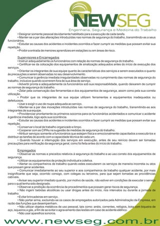 www.newseg.com.br
• Designar somente pessoal devidamente habilitado para a execução de cada tarefa.
• Manter-se a par das alterações introduzidas nas normas de segurança do trabalho, transmitindo-as a seus
funcionários.
• Estudar as causas dos acidentes e incidentes ocorridos e fazer cumprir as medidas que possam evitar sua
repetição.
• Proibir a entrada de menores aprendizes em estações ou em áreas de risco.
• Instruir adequadamente os funcionários com relação às normas de segurança do trabalho.
• Certificar-se da colocação dos equipamentos de sinalização adequados antes do início de execução dos
serviços.
• Orientar os integrantes de sua equipe quanto às características dos serviços a serem executados e quanto
às precauções a serem abservadas no seu desenvolvimento.
• Comunicar à gerência imediata irregularidades observadas no cumprimento das normas de segurança do
trabalho, inclusive quando ocorrerem fora de sua área de serviço.
• Advertir pronta e adequadamente os funcionários sob sua responsabilidade, quando deixarem de cumprir
as normas de segurança do trabalho.
• Zelar pela conservação das ferramentas e dos equipamentos de segurança, assim como pela sua correta
utilização.
• Proibir que os integrantes de sua equipe utilizem ferramentas e equipamentos inadequados ou
defeituosos.
• Usar e exigir o uso de roupa adequada ao serviço.
• Manter-se a par das inovações introduzidas nas normas de segurança do trabalho, transmitindo-as aos
integrantes de sua equipe.
• Providenciar prontamente os primeiros socorros para os funcionários acidentados e comunicar o acidente
à gerência imediata, logo após sua ocorrência.
• Estudar as causas dos acidentes e incidentes ocorridos e fazer cumprir as medidas que possam evitar sua
repetição.
• Conservar o local de trabalho organizado e limpo.
• Cooperar com as CIPAs na sugestão de medidas de segurança do trabalho.
•Atribuir serviços somente a funcionários que estejam física e emocionalmente capacitados a executá-los e
distribuir as tarefas de acordo com a capacidade técnica de cada um.
• Quando houver a interrupção dos serviços em execução, antes de seu reinício devem ser tomadas
precauções para verificação da segurança geral, como foi feita antes do início do trabalho.
• Observar as normas e preceitos relativos à segurança do trabalho e ao uso correto dos equipamentos de
segurança.
• Utilizar os equipamentos de proteção individual e coletiva.
• Alertar os companheiros de trabalho quando estes executarem os serviços de maneira incorreta ou atos
que possam gerar acidentes.
• Comunicar imediatamente ao seu superior e aos companheiros de trabalho qualquer acidente, por mais
insignificante que seja, ocorrido consigo, com colegas ou terceiros, para que sejam tomadas as providências
cabíveis.
•Avisar seu superior imediato quando, por motivo de saúde, não estiver em condições de executar o serviço
para o qual tenha sido designado.
• Observar a proibição da ocorrência de procedimentos que possam gerar riscos de segurança.
• Não ingerir bebidas alcoólicas ou usar drogas antes do início, nos intervalos ou durante a jornada de
trabalho.
• Evitar brincadeiras em serviço.
• Não portar arma, excluindo-se os casos de empregados autorizados pela Administração da Empresa, em
razão das funções que desempenham.
• Não utilizar objetos metálicos de uso pessoal, tais como: anéis, correntes, relógios, bota com biqueira de
aço, isqueiros a gás, a fim de se evitar o agravamento das lesões em caso de acidente elétrico.
• Não usar aparelhos sonoros.
Supervisores e Encarregados
Empregados
 