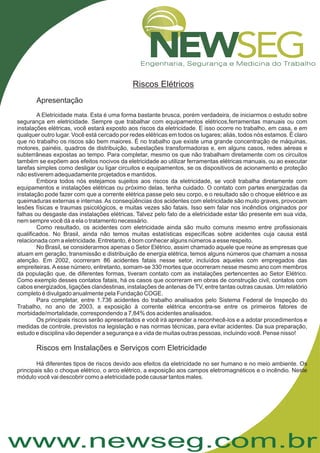 www.newseg.com.br
Riscos Elétricos
Apresentação
Riscos em Instalações e Serviços com Eletricidade
A Eletricidade mata. Esta é uma forma bastante brusca, porém verdadeira, de iniciarmos o estudo sobre
segurança em eletricidade. Sempre que trabalhar com equipamentos elétricos,ferramentas manuais ou com
instalações elétricas, você estará exposto aos riscos da eletricidade. E isso ocorre no trabalho, em casa, e em
qualquer outro lugar. Você está cercado por redes elétricas em todos os lugares; aliás, todos nós estamos. É claro
que no trabalho os riscos são bem maiores. É no trabalho que existe uma grande concentração de máquinas,
motores, painéis, quadros de distribuição, subestações transformadoras e, em alguns casos, redes aéreas e
subterrâneas expostas ao tempo. Para completar, mesmo os que não trabalham diretamente com os circuitos
também se expõem aos efeitos nocivos da eletricidade ao utilizar ferramentas elétricas manuais, ou ao executar
tarefas simples como desligar ou ligar circuitos e equipamentos, se os dispositivos de acionamento e proteção
não estiverem adequadamente projetados e mantidos.
Embora todos nós estejamos sujeitos aos riscos da eletricidade, se você trabalha diretamente com
equipamentos e instalações elétricas ou próximo delas, tenha cuidado. O contato com partes energizadas da
instalação pode fazer com que a corrente elétrica passe pelo seu corpo, e o resultado são o choque elétrico e as
queimaduras externas e internas.As conseqüências dos acidentes com eletricidade são muito graves, provocam
lesões físicas e traumas psicológicos, e muitas vezes são fatais. Isso sem falar nos incêndios originados por
falhas ou desgaste das instalações elétricas. Talvez pelo fato de a eletricidade estar tão presente em sua vida,
nem sempre você dá a ela o tratamento necessário.
Como resultado, os acidentes com eletricidade ainda são muito comuns mesmo entre profissionais
qualificados. No Brasil, ainda não temos muitas estatísticas específicas sobre acidentes cuja causa está
relacionada com a eletricidade. Entretanto, é bom conhecer alguns números a esse respeito.
No Brasil, se considerarmos apenas o Setor Elétrico, assim chamado aquele que reúne as empresas que
atuam em geração, transmissão e distribuição de energia elétrica, temos alguns números que chamam a nossa
atenção. Em 2002, ocorreram 86 acidentes fatais nesse setor, incluídos aqueles com empregados das
empreiteiras. Aesse número, entretanto, somam-se 330 mortes que ocorreram nesse mesmo ano com membros
da população que, de diferentes formas, tiveram contato com as instalações pertencentes ao Setor Elétrico.
Como exemplo desses contatos fatais, há os casos que ocorreram em obras de construção civil, contatos com
cabos energizados, ligações clandestinas, instalações de antenas de TV, entre tantas outras causas. Um relatório
completo é divulgado anualmente pela Fundação COGE.
Para completar, entre 1.736 acidentes do trabalho analisados pelo Sistema Federal de Inspeção do
Trabalho, no ano de 2003, a exposição à corrente elétrica encontra-se entre os primeiros fatores de
morbidade/mortalidade, correspondendo a 7,84% dos acidentes analisados.
Os principais riscos serão apresentados e você irá aprender a reconhecê-los e a adotar procedimentos e
medidas de controle, previstos na legislação e nas normas técnicas, para evitar acidentes. Da sua preparação,
estudo e disciplina vão depender a segurança e a vida de muitas outras pessoas, incluindo você. Pense nisso!
Há diferentes tipos de riscos devido aos efeitos da eletricidade no ser humano e no meio ambiente. Os
principais são o choque elétrico, o arco elétrico, a exposição aos campos eletromagnéticos e o incêndio. Neste
módulo você vai descobrir como a eletricidade pode causar tantos males.
 