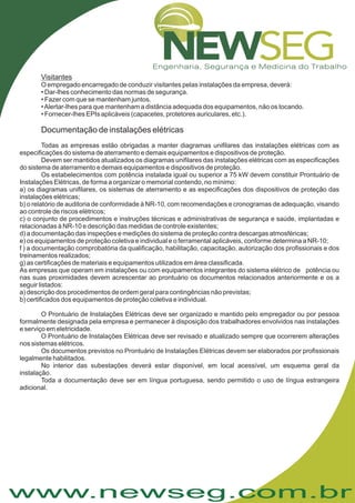 www.newseg.com.br
Visitantes
O empregado encarregado de conduzir visitantes pelas instalações da empresa, deverá:
• Dar-lhes conhecimento das normas de segurança.
• Fazer com que se mantenham juntos.
•Alertar-lhes para que mantenham a distância adequada dos equipamentos, não os tocando.
• Fornecer-lhes EPIs aplicáveis (capacetes, protetores auriculares, etc.).
Todas as empresas estão obrigadas a manter diagramas unifilares das instalações elétricas com as
especificações do sistema de aterramento e demais equipamentos e dispositivos de proteção.
Devem ser mantidos atualizados os diagramas unifilares das instalações elétricas com as especificações
do sistema de aterramento e demais equipamentos e dispositivos de proteção.
Os estabelecimentos com potência instalada igual ou superior a 75 kW devem constituir Prontuário de
Instalações Elétricas, de forma a organizar o memorial contendo, no mínimo:
a) os diagramas unifilares, os sistemas de aterramento e as especificações dos dispositivos de proteção das
instalações elétricas;
b) o relatório de auditoria de conformidade à NR-10, com recomendações e cronogramas de adequação, visando
ao controle de riscos elétricos;
c) o conjunto de procedimentos e instruções técnicas e administrativas de segurança e saúde, implantadas e
relacionadas à NR-10 e descrição das medidas de controle existentes;
d) a documentação das inspeções e medições do sistema de proteção contra descargas atmosféricas;
e) os equipamentos de proteção coletiva e individual e o ferramental aplicáveis, conforme determina a NR-10;
f ) a documentação comprobatória da qualificação, habilitação, capacitação, autorização dos profissionais e dos
treinamentos realizados;
g) as certificações de materiais e equipamentos utilizados em área classificada.
As empresas que operam em instalações ou com equipamentos integrantes do sistema elétrico de potência ou
nas suas proximidades devem acrescentar ao prontuário os documentos relacionados anteriormente e os a
seguir listados:
a) descrição dos procedimentos de ordem geral para contingências não previstas;
b) certificados dos equipamentos de proteção coletiva e individual.
O Prontuário de Instalações Elétricas deve ser organizado e mantido pelo empregador ou por pessoa
formalmente designada pela empresa e permanecer à disposição dos trabalhadores envolvidos nas instalações
e serviço em eletricidade.
O Prontuário de Instalações Elétricas deve ser revisado e atualizado sempre que ocorrerem alterações
nos sistemas elétricos.
Os documentos previstos no Prontuário de Instalações Elétricas devem ser elaborados por profissionais
legalmente habilitados.
No interior das subestações deverá estar disponível, em local acessível, um esquema geral da
instalação.
Toda a documentação deve ser em língua portuguesa, sendo permitido o uso de língua estrangeira
adicional.
Documentação de instalações elétricas
 