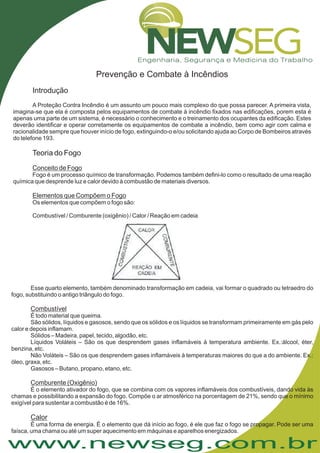 www.newseg.com.br
Prevenção e Combate à Incêndios
Introdução
Teoria do Fogo
A Proteção Contra Incêndio é um assunto um pouco mais complexo do que possa parecer. A primeira vista,
imagina-se que ela é composta pelos equipamentos de combate à incêndio fixados nas edificações, porem esta é
apenas uma parte de um sistema, é necessário o conhecimento e o treinamento dos ocupantes da edificação. Estes
deverão identificar e operar corretamente os equipamentos de combate a incêndio, bem como agir com calma e
racionalidade sempre que houver início de fogo, extinguindo-o e/ou solicitando ajuda ao Corpo de Bombeiros através
do telefone 193.
Fogo é um processo químico de transformação. Podemos também defini-lo como o resultado de uma reação
química que desprende luz e calor devido à combustão de materiais diversos.
Os elementos que compõem o fogo são:
Combustível / Comburente (oxigênio) / Calor / Reação em cadeia
Conceito de Fogo
Elementos que Compõem o Fogo
Esse quarto elemento, também denominado transformação em cadeia, vai formar o quadrado ou tetraedro do
fogo, substituindo o antigo triângulo do fogo.
É todo material que queima.
São sólidos, líquidos e gasosos, sendo que os sólidos e os líquidos se transformam primeiramente em gás pelo
calor e depois inflamam.
Sólidos Madeira, papel, tecido, algodão, etc.
Líquidos Voláteis – São os que desprendem gases inflamáveis à temperatura ambiente. Ex.:álcool, éter,
benzina, etc.
Não Voláteis – São os que desprendem gases inflamáveis à temperaturas maiores do que a do ambiente. Ex.:
óleo, graxa, etc.
Gasosos Butano, propano, etano, etc.
É o elemento ativador do fogo, que se combina com os vapores inflamáveis dos combustíveis, dando vida às
chamas e possibilitando a expansão do fogo. Compõe o ar atmosférico na porcentagem de 21%, sendo que o mínimo
exigível para sustentar a combustão é de 16%.
É uma forma de energia. É o elemento que dá início ao fogo, é ele que faz o fogo se propagar. Pode ser uma
faísca, uma chama ou até um super aquecimento em máquinas e aparelhos energizados.
Combustível
Comburente (Oxigênio)
Calor
–
–
 
