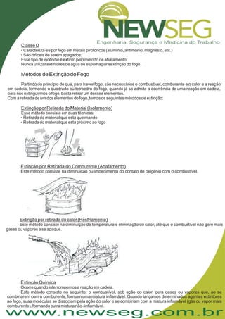 www.newseg.com.br
Classe D
Extinção por Retirada do Material (Isolamento)
• Caracteriza-se por fogo em metais pirofóricos (aluminio, antimônio, magnésio, etc.)
• São difíceis de serem apagados;
Esse tipo de incêndio é extinto pelo método de abafamento;
Nunca utilizar extintores de água ou espuma para extinção do fogo.
Partindo do princípio de que, para haver fogo, são necessários o combustível, comburente e o calor e a reação
em cadeia, formando o quadrado ou tetraedro do fogo, quando já se admite a ocorrência de uma reação em cadeia,
para nós extinguirmos o fogo, basta retirar um desses elementos.
Com a retirada de um dos elementos do fogo, temos os seguintes métodos de extinção:
Esse método consiste em duas técnicas:
• Retirada do material que está queimando
• Retirada do material que está próximo ao fogo
Métodos de Extinção do Fogo
Extinção por Retirada do Comburente (Abafamento)
Este método consiste na diminuição ou impedimento do contato de oxigênio com o combustível.
Extinção por retirada do calor (Resfriamento)
Este método consiste na diminuição da temperatura e eliminação do calor, até que o combustível não gere mais
gases ou vapores e se apague.
Extinção Química
Ocorre quando interrompemos a reação em cadeia.
Este método consiste no seguinte: o combustível, sob ação do calor, gera gases ou vapores que, ao se
combinarem com o comburente, formam uma mistura inflamável. Quando lançamos determinados agentes extintores
ao fogo, suas moléculas se dissociam pela ação do calor e se combinam com a mistura inflamável (gás ou vapor mais
comburente), formando outra mistura não–inflamável.
 