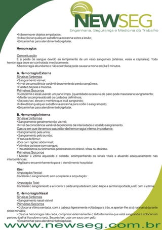 www.newseg.com.br
• Não remover objetos empalados;
• Não colocar qualquer substância estranha sobre a lesão;
• Encaminhar para atendimento hospitalar.
• Sangramento geralmente não visível;
• Nível de consciência variável dependente da intensidade e local do sangramento.
• Sangramento pela urina;
• Sangramento pelo ouvido;
• Fratura de fêmur;
• Dor com rigidez abdominal;
• Vômitos ou tosse com sangue;
•Traumatismos ou ferimentos penetrantes no crânio, tórax ou abdome.
• Manter a vítima aquecida e deitada, acompanhando os sinais vitais e atuando adequadamente nas
intercorrências;
•Agilizar o encaminhamento para o atendimento hospitalar.
• Sangramento nasal visível
• Colocar a vítima sentada, com a cabeça ligeiramente voltada para trás, e apertar-lhe a(s) narina (s) durante
cinco minutos;
• Caso a hemorragia não ceda, comprimir externamente o lado da narina que está sangrando e colocar um
pano ou toalha fria sobre o nariz. Se possível, usar um saco com gelo;
• Encaminhar para atendimento hospitalar.
Hemorragias
A. Hemorragia Externa
B. Hemorragia Interna
C. Hemorragia Nasal
Conceituação
Sinais e Sintomas
Primeiros Socorros
Sinais e Sintomas
Casos em que devemos suspeitar de hemorragia interna importante:
Primeiros Socorros
Sinais e Sintomas
Primeiros Socorros
É a perda de sangue devido ao rompimento de um vaso sanguíneo (artérias, veias e capilares). Toda
hemorragia deve ser controlada imediatamente.
Ahemorragia abundante e não controlada pode causar a morte em 3 a 5 minutos.
• Sangramento visível;
• Nível de consciência variável decorrente da perda sangüínea;
• Palidez de pele e mucosa.
• Comprimir o local usando um pano limpo. (quantidade excessiva de pano pode mascarar o sangramento;
• Manter a compressão até os cuidados definitivos;
• Se possível, elevar o membro que está sangrando;
• Não utilizar qualquer substância estranha para coibir o sangramento;
• Encaminhar para atendimento hospitalar.
Controlar o sangramento sem completar a amputação.
Controlar o sangramento e envolver a parte amputada em pano limpo a ser transportada junto com a vítima.
Obs:
Amputação Parcial:
Amputação Total:
 