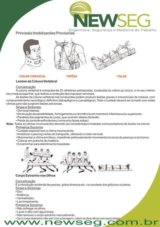 www.newseg.com.br
Principais Imobilizações Provisórias
Lesões da Coluna Vertebral
Conceituação
Sinais e Sintomas
Primeiros Socorros
A coluna vertebral é composta de 33 vértebras sobrepostas, localizada do crânio ao cóccix, e no seu interior
há a medula espinhal, que realiza a condução dos impulsos nervosos.
As lesões da coluna vertebral mal conduzidas podem produzir lesões graves e irreversíveis de medula, com
comprometimento neurológico definitivo (tetraplégica ou paraplégica). Todo o cuidado deverá ser tomado com estas
vitimas para não surgirem lesões adicionais.
• Cuidado especial com a vítima inconsciente;
• Imobilizar o pescoço antes do transporte, utilizando o colar cervical;
• Movimentar a vítima em bloco, impedindo particularmente movimentos bruscos do pescoço e do tronco;
• Colocar em prancha de madeira;
• Encaminhar para atendimento hospitalar.
• Dor local intensa;
• Diminuição da sensibilidade, formigamento ou dormência em membros inferiores e/ou superiores;
• Paralisia dos segmentos do corpo, que ocorrem abaixo da lesão;
• Perda do controle esfincteriano (urina e/ou fezes soltas).
Nota: Todas as vitimas inconscientes deverão ser consideradas e tratadas como portadoras de lesões na coluna.
Corpo Estranho nos Olhos
Conceituação
Sinais e Sintomas
Primeiros Socorros
É a introdução acidental de poeiras, grãos diversos etc. na cavidade dos glóbulos oculares.
• Dor;
•Ardência;
• Vermelhidão;
• Lacrimejamento.
• Não esfregar os olhos;
• Lavar o olho com água limpa;
• Não remover o corpo estranho manualmente;
• Se o corpo estranho não sair com a lavagem, cobrir os dois olhos com pano limpo;
 