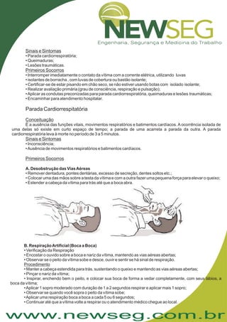 www.newseg.com.br
Sinais e Sintomas
Primeiros Socorros
Conceituação
Sinais e Sintomas
Primeiros Socorros
• Parada cardiorrespiratória;
• Queimaduras;
• Lesões traumáticas.
É a ausência das funções vitais, movimentos respiratórios e batimentos cardíacos. A ocorrência isolada de
uma delas só existe em curto espaço de tempo; a parada de uma acarreta a parada da outra. A parada
cardiorrespiratória leva à morte no período de 3 a 5 minutos.
• Interromper imediatamente o contato da vítima com a corrente elétrica, utilizando luvas
• isolantes de borracha , com luvas de cobertura ou bastão isolante;
• Certificar-se de estar pisando em chão seco, se não estiver usando botas com isolado isolante;
• Realizar avaliação primária (grau de consciência, respiração e pulsação);
•Aplicar as condutas preconizadas para parada cardiorrespiratória, queimaduras e lesões traumáticas;
• Encaminhar para atendimento hospitalar.
Inconsciência;
•Ausência de movimentos respiratórios e batimentos cardíacos.
• Remover dentadura, pontes dentárias, excesso de secreção, dentes soltos etc.;
• Colocar uma das mãos sobre a testa da vítima e com a outra fazer uma pequena força para elevar o queixo;
• Estender a cabeça da vítima para trás até que a boca abra.
Parada Cardiorrespitatória
A. Desobstrução das ViasAéreas
•
• Verificação da Respiração
• Encostar o ouvido sobre a boca e nariz da vítima, mantendo as vias aéreas abertas;
• Observar se o peito da vítima sobe e desce, ouvir e sentir se há sinal de respiração.
• Manter a cabeça estendida para trás, sustentando o queixo e mantendo as vias aéreas abertas;
• Pinçar o nariz da vítima;
• Inspirar, enchendo bem o peito, e colocar sua boca de forma a vedar completamente, com seus lábios, a
boca da vítima;
•Aplicar 1 sopro moderado com duração de 1 a 2 segundos respirar e aplicar mais 1 sopro;
• Observar se quando você sopra o peito da vítima sobe;
•Aplicar uma respiração boca a boca a cada 5 ou 6 segundos;
• Continuar até que a vítima volte a respirar ou o atendimento médico chegue ao local.
B. RespiraçãoArtificial (Boca a Boca)
Procedimento
 