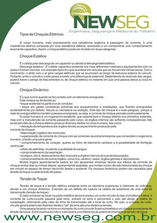 www.newseg.com.br
Tipos de Choques Elétricos
O corpo humano, mais precisamente sua resistência orgânica à passagem da corrente, é uma
impedância elétrica composta por uma resistência elétrica, associada a um componente com comportamento
levemente capacitivo.Assim, o choque elétrico pode ser dividido em duas categorias:
É o obtido pela descarga de um capacitor ou devido à descarga eletrostática.
Descarga estática – É o efeito capacitivo presente nos mais diferentes materiais e equipamentos com os
quais o homem convive. Um exemplo típico é o que acontece em veículos que se movem em climas secos. Com o
movimento, o atrito com o ar gera cargas elétricas que se acumulam ao longo da estrutura externa do veículo.
Portanto, entre o veículo e o solo passa a existir uma diferença de potencial. Dependendo do acúmulo das cargas,
poderá haver o perigo de faiscamentos ou de choque elétrico no instante em que uma pessoa desce ou toca no
veículo.
É o que ocorre quando se faz contato com um elemento energizado.
Este choque se dá devido ao:
• toque acidental na parte viva do condutor;
• toque em partes condutoras próximas aos equipamentos e instalações, que ficaram energizadas
acidentalmente por defeito, fissura ou rachadura na isolação. Este tipo de choque é o mais perigoso, porque a
rede de energia elétrica mantém a pessoa energizada, ou seja, a corrente de choque persiste continuadamente.
O corpo humano é um organismo resistente, que suporta bem o choque elétrico nos primeiros instantes,
mas com a manutenção da corrente passando pelo corpo, os órgãos internos vão sofrendo conseqüências. Isto
se dá pelo fato de o choque elétrico produzir diversos efeitos no corpo humano, tais como:
• elevação da temperatura dos órgãos devido ao aquecimento produzido pela
corrente de choque;
• tetanização (rigidez) dos músculos;
• superposição da corrente do choque com as correntes neurotransmissoras que comandam o organismo
humano, criando uma pane geral;
• comprometimento do coração, quanto ao ritmo de batimento cardíaco e à possibilidade de fibrilação
ventricular;
• efeito de eletrólise, mudando a qualidade do sangue;
• comprometimento da respiração;
• prolapso, isto é, deslocamento dos músculos e órgãos internos da sua devida posição;
• comprometimento de outros órgãos, como rins, cérebro, vasos, órgãos genitais e reprodutores.
Muitos órgãos aparentemente sadios só vão apresentar sintomas devido aos efeitos da corrente de
choque muitos dias ou meses depois, apresentando seqüelas, que muitas vezes não são relacionadas ao choque
em virtude do espaço de tempo decorrido desde o acidente. Os choques dinâmicos podem ser causados pela
tensão de toque ou pela tensão de passo.
Tensão de toque é a tensão elétrica existente entre os membros superiores e inferiores do indivíduo,
devido a um choque dinâmico. Exemplo de um defeito de ruptura na cadeia de isoladores de uma torre de
transmissão (tensão de toque):
O cabo condutor ao tocar na parte metálica da torre produz um curto-circuito do tipo monofásico à terra.A
corrente de curto-circuito passará pela torre, entrará na terra e percorrerá o solo até atingir a malha da
subestação, retornando pelo cabo da linha de transmissão até o local do curto. No solo, a corrente de curto-
circuito gerará potenciais distintos desde o "pé" da torre até uma distância remota.
Uma pessoa tocando na torre no momento do curto-circuito ficará submetida a um choque proveniente da
tensão de toque. Entre a palma da mão e o pé haverá uma diferença de potencial chamada de tensão de toque.
Choque Estático
Choque Dinâmico
Tensão deToque
 