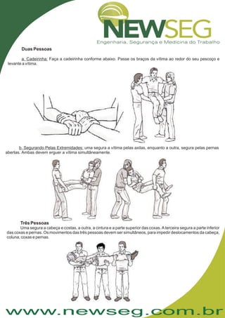 www.newseg.com.br
Duas Pessoas
Faça a cadeirinha conforme abaixo. Passe os braços da vítima ao redor do seu pescoço e
levante a vítima.
a. Cadeirinha:
uma segura a vítima pelas axilas, enquanto a outra, segura pelas pernas
abertas. Ambas devem erguer a vítima simultâneamente.
b. Segurando Pelas Extremidades:
Três Pessoas
Uma segura a cabeça e costas, a outra, a cintura e a parte superior das coxas.Aterceira segura a parte inferior
das coxas e pernas. Os movimentos das três pessoas devem ser simultâneos, para impedir deslocamentos da cabeça,
coluna, coxas e pernas.
 