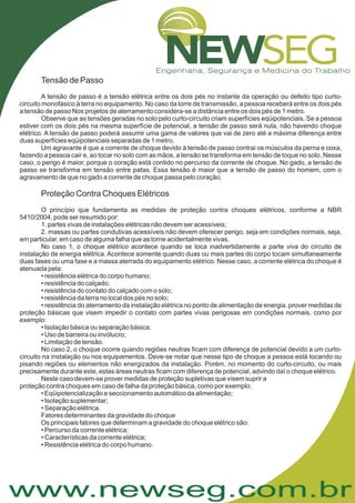 www.newseg.com.br
Tensão de Passo
Proteção Contra Choques Elétricos
A tensão de passo é a tensão elétrica entre os dois pés no instante da operação ou defeito tipo curto-
circuito monofásico à terra no equipamento. No caso da torre de transmissão, a pessoa receberá entre os dois pés
a tensão de passo Nos projetos de aterramento considera-se a distância entre os dois pés de 1 metro.
Observe que as tensões geradas no solo pelo curto-circuito criam superfícies eqüipotenciais. Se a pessoa
estiver com os dois pés na mesma superfície de potencial, a tensão de passo será nula, não havendo choque
elétrico. A tensão de passo poderá assumir uma gama de valores que vai de zero até a máxima diferença entre
duas superfícies eqüipotenciais separadas de 1 metro.
Um agravante é que a corrente de choque devido à tensão de passo contrai os músculos da perna e coxa,
fazendo a pessoa cair e, ao tocar no solo com as mãos, a tensão se transforma em tensão de toque no solo. Nesse
caso, o perigo é maior, porque o coração está contido no percurso da corrente de choque. No gado, a tensão de
passo se transforma em tensão entre patas. Essa tensão é maior que a tensão de passo do homem, com o
agravamento de que no gado a corrente de choque passa pelo coração.
O princípio que fundamenta as medidas de proteção contra choques elétricos, conforme a NBR
5410/2004, pode ser resumido por:
1. partes vivas de instalações elétricas não devem ser acessíveis;
2. massas ou partes condutivas acessíveis não devem oferecer perigo, seja em condições normais, seja,
em particular, em caso de alguma falha que as torne acidentalmente vivas.
No caso 1, o choque elétrico acontece quando se toca inadvertidamente a parte viva do circuito de
instalação de energia elétrica. Acontece somente quando duas ou mais partes do corpo tocam simultaneamente
duas fases ou uma fase e a massa aterrada do equipamento elétrico. Nesse caso, a corrente elétrica do choque é
atenuada pela:
• resistência elétrica do corpo humano;
• resistência do calçado;
• resistência do contato do calçado com o solo;
• resistência da terra no local dos pés no solo;
• resistência do aterramento da instalação elétrica no ponto de alimentação de energia. prover medidas de
proteção básicas que visem impedir o contato com partes vivas perigosas em condições normais, como por
exemplo:
• Isolação básica ou separação básica;
• Uso de barreira ou invólucro;
• Limitação de tensão.
No caso 2, o choque ocorre quando regiões neutras ficam com diferença de potencial devido a um curto-
circuito na instalação ou nos equipamentos. Deve-se notar que nesse tipo de choque a pessoa está tocando ou
pisando regiões ou elementos não energizados da instalação. Porém, no momento do curto-circuito, ou mais
precisamente durante este, estas áreas neutras ficam com diferença de potencial, advindo daí o choque elétrico.
Neste caso devem-se prover medidas de proteção supletivas que visem suprir a
proteção contra choques em caso de falha da proteção básica, como por exemplo:
• Eqüipotencialização e seccionamento automático da alimentação;
• Isolação suplementar;
• Separação elétrica.
Fatores determinantes da gravidade do choque
Os principais fatores que determinam a gravidade do choque elétrico são:
• Percurso da corrente elétrica;
• Características da corrente elétrica;
• Resistência elétrica do corpo humano.
 