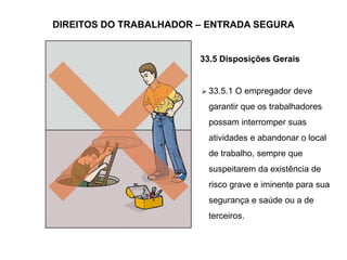 DIREITOS DO TRABALHADOR – ENTRADA SEGURA
33.5 Disposições Gerais
 33.5.1 O empregador deve
garantir que os trabalhadores
possam interromper suas
atividades e abandonar o local
de trabalho, sempre que
suspeitarem da existência de
risco grave e iminente para sua
segurança e saúde ou a de
terceiros.
 
