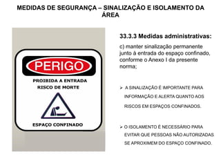 MEDIDAS DE SEGURANÇA – SINALIZAÇÃO E ISOLAMENTO DA
ÁREA
33.3.3 Medidas administrativas:
c) manter sinalização permanente
junto à entrada do espaço confinado,
conforme o Anexo I da presente
norma;
 A SINALIZAÇÃO É IMPORTANTE PARA
INFORMAÇÃO E ALERTA QUANTO AOS
RISCOS EM ESPAÇOS CONFINADOS.
 O ISOLAMENTO É NECESSÁRIO PARA
EVITAR QUE PESSOAS NÃO AUTORIZADAS
SE APROXIMEM DO ESPAÇO CONFINADO.
 