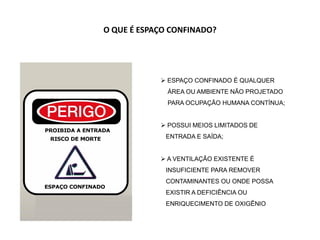  ESPAÇO CONFINADO É QUALQUER
ÁREA OU AMBIENTE NÃO PROJETADO
PARA OCUPAÇÃO HUMANA CONTÍNUA;
 POSSUI MEIOS LIMITADOS DE
ENTRADA E SAÍDA;
 A VENTILAÇÃO EXISTENTE É
INSUFICIENTE PARA REMOVER
CONTAMINANTES OU ONDE POSSA
EXISTIR A DEFICIÊNCIA OU
ENRIQUECIMENTO DE OXIGÊNIO
O QUE É ESPAÇO CONFINADO?
 
