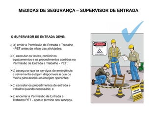 MEDIDAS DE SEGURANÇA – SUPERVISOR DE ENTRADA
O SUPERVISOR DE ENTRADA DEVE:
 a) emitir a Permissão de Entrada e Trabalho
- PET antes do início das atividades;
b) executar os testes, conferir os
equipamentos e os procedimentos contidos na
Permissão de Entrada e Trabalho - PET;
c) assegurar que os serviços de emergência
e salvamento estejam disponíveis e que os
meios para acioná-los estejam operantes;
d) cancelar os procedimentos de entrada e
trabalho quando necessário; e
e) encerrar a Permissão de Entrada e
Trabalho PET - após o término dos serviços.
 