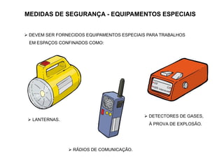 MEDIDAS DE SEGURANÇA - EQUIPAMENTOS ESPECIAIS
 DEVEM SER FORNECIDOS EQUIPAMENTOS ESPECIAIS PARA TRABALHOS
EM ESPAÇOS CONFINADOS COMO:
 LANTERNAS.
 RÁDIOS DE COMUNICAÇÃO.
 DETECTORES DE GASES,
À PROVA DE EXPLOSÃO.
 