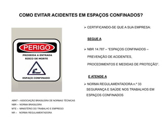 COMO EVITAR ACIDENTES EM ESPAÇOS CONFINADOS?
 CERTIFICANDO-SE QUE A SUA EMPRESA:
SEGUE A
 NBR 14.787 – “ESPAÇOS CONFINADOS –
PREVENÇÃO DE ACIDENTES,
PROCEDIMENTOS E MEDIDAS DE PROTEÇÃO”.
E ATENDE A
 NORMA REGULAMENTADORA n.º 33
SEGURANÇA E SAÚDE NOS TRABALHOS EM
ESPAÇOS CONFINADOS
ABNT – ASSOCIAÇÃO BRASILEIRA DE NORMAS TÉCNICAS
NBR – NORMA BRASILEIRA
MTE – MINISTÉRIO DO TRABALHO E EMPREGO
NR – NORMA REGULAMENTADORA
 