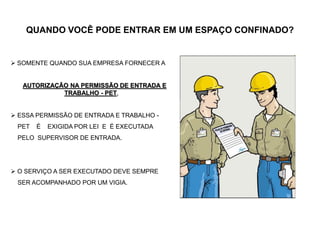 QUANDO VOCÊ PODE ENTRAR EM UM ESPAÇO CONFINADO?
 SOMENTE QUANDO SUA EMPRESA FORNECER A
AUTORIZAÇÃO NA PERMISSÃO DE ENTRADA E
TRABALHO - PET,
 ESSA PERMISSÃO DE ENTRADA E TRABALHO -
PET É EXIGIDA POR LEI E É EXECUTADA
PELO SUPERVISOR DE ENTRADA.
 O SERVIÇO A SER EXECUTADO DEVE SEMPRE
SER ACOMPANHADO POR UM VIGIA.
 