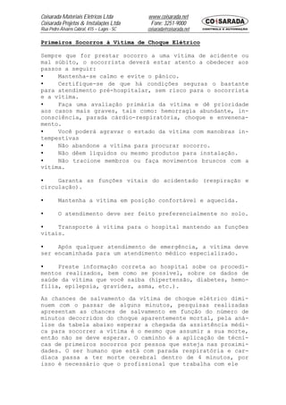 Coisarada Materiais Elétricos Ltda           www.coisarada.net
Coisarada Projetos & Instalações Ltda         Fone: 3251-9000
Rua Pedro Álvares Cabral, 415 – Lages - SC   coisarada@coisarada.net

Primeiros Socorros à Vítima de Choque Elétrico

Sempre que for prestar socorro a uma vítima de acidente ou
mal súbito, o socorrista deverá estar atento a obedecer aos
passos a seguir:
•    Mantenha-se calmo e evite o pânico.
•    Certifique-se de que há condições seguras o bastante
para atendimento pré-hospitalar, sem risco para o socorrista
e a vítima.
•    Faça uma avaliação primária da vítima e dê prioridade
aos casos mais graves, tais como: hemorragia abundante, in-
consciência, parada cárdio-respiratória, choque e envenena-
mento.
•    Você poderá agravar o estado da vítima com manobras in-
tempestivas
•    Não abandone a vítima para procurar socorro.
•    Não dêem líquidos ou mesmo produtos para instalação.
•    Não tracione membros ou faça movimentos bruscos com a
vítima.

•    Garanta as funções vitais do acidentado (respiração e
circulação).

•        Mantenha a vítima em posição confortável e aquecida.

•        O atendimento deve ser feito preferencialmente no solo.

•    Transporte à vítima para o hospital mantendo as funções
vitais.

•    Após qualquer atendimento de emergência, a vítima deve
ser encaminhada para um atendimento médico especializado.

•    Preste informação correta ao hospital sobe os procedi-
mentos realizados, bem como se possível, sobre os dados de
saúde da vítima que você saiba (hipertensão, diabetes, hemo-
filia, epilepsia, gravidez, asma, etc.).

As chances de salvamento da vítima de choque elétrico dimi-
nuem com o passar de alguns minutos, pesquisas realizadas
apresentam as chances de salvamento em função do número de
minutos decorridos do choque aparentemente mortal, pela aná-
lise da tabela abaixo esperar a chegada da assistência médi-
ca para socorrer a vítima é o mesmo que assumir a sua morte,
então não se deve esperar. O caminho é a aplicação de técni-
cas de primeiros socorros por pessoa que esteja nas proximi-
dades. O ser humano que está com parada respiratória e car-
díaca passa a ter morte cerebral dentro de 4 minutos, por
isso é necessário que o profissional que trabalha com ele
 