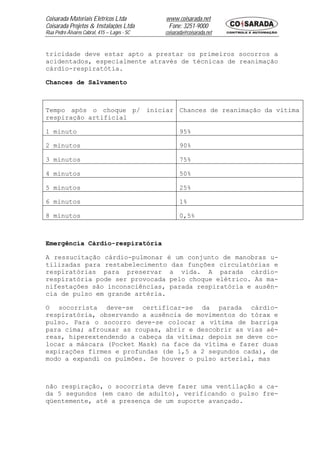 Coisarada Materiais Elétricos Ltda           www.coisarada.net
Coisarada Projetos & Instalações Ltda         Fone: 3251-9000
Rua Pedro Álvares Cabral, 415 – Lages - SC   coisarada@coisarada.net


tricidade deve estar apto a prestar os primeiros socorros a
acidentados, especialmente através de técnicas de reanimação
cárdio-respiratótia.

Chances de Salvamento



Tempo após o choque p/ iniciar Chances de reanimação da vítima
respiração artificial

1 minuto                                           95%

2 minutos                                          90%

3 minutos                                          75%

4 minutos                                          50%

5 minutos                                          25%

6 minutos                                          1%

8 minutos                                          0,5%



Emergência Cárdio-respiratória

A ressucitação cárdio-pulmonar é um conjunto de manobras u-
tilizadas para restabelecimento das funções circulatórias e
respiratórias para preservar a vida. A parada cárdio-
respiratória pode ser provocada pelo choque elétrico. As ma-
nifestações são inconsciências, parada respiratória e ausên-
cia de pulso em grande artéria.

O socorrista deve-se certificar-se da parada cárdio-
respiratória, observando a ausência de movimentos do tórax e
pulso. Para o socorro deve-se colocar a vítima de barriga
para cima; afrouxar as roupas, abrir e descobrir as vias aé-
reas, hiperextendendo a cabeça da vítima; depois se deve co-
locar a máscara (Pocket Mask) na face da vítima e fazer duas
expirações firmes e profundas (de 1,5 a 2 segundos cada), de
modo a expandi os pulmões. Se houver o pulso arterial, mas



não respiração, o socorrista deve fazer uma ventilação a ca-
da 5 segundos (em caso de adulto), verificando o pulso fre-
qüentemente, até a presença de um suporte avançado.
 