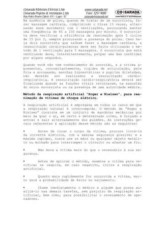 Coisarada Materiais Elétricos Ltda           www.coisarada.net
Coisarada Projetos & Instalações Ltda         Fone: 3251-9000
Rua Pedro Álvares Cabral, 415 – Lages - SC   coisarada@coisarada.net
Na ausência de pulso, quando de tratar de um socorrista, fa-
zer massagem cardíaca, comprimindo o tórax 15 vezes, alter-
nando esse movimento com 2 ventilações, procurando manter
uma freqüência de 80 a 100 massagens por minuto. O socorris-
ta deve verificar a eficiência da reanimação após 5 ciclos
de 15 por 2, sempre procurando a presença do pulso. Caso ha-
ja dois socorrista que saibam fazer a massagem cardíaca, a
ressucitação cárdio-pulmonar deve ser feita utilizando o mé-
todo de 1 ventilação para 5 massagens. O socorrista que está
ventilando deve, intermitentemente, palpar uma das carótidas
por alguns segundos.

Quando você não tem conhecimento do ocorrido, e a vítima a-
presentar, concomitantemente, rigidez de articulação, pele
fria e arroxeada, manchas hipoestáticas e pupilas dilatadas,
não   deverão   ser   realizados  a   ressucitação   cárdio-
respiratória. A ressucitação cárdio-respiratória deverá ser
finalizada quando as funções vitais retornarem, na exaustão
do único socorrista ou na presença de uma autoridade médica.

Método da respiração artificial “Hoger e Nielsen”, para rea-
nimação de vítimas de choque elétrico.

A respiração artificial é empregada em todos os casos em que
a respiração natural é interrompida. O método de “Hoger e
Nielsen” consiste em um conjunto de manobras mecânicas por
meio da qual o ar, em certo e determinado ritmo, é forçado a
entrar e sair alternadamente dos pulmões. As instruções ge-
rais referentes à aplicação desse método são as seguintes:

•       Antes de tocar o corpo da vítima, procure livrá-la
da corrente elétrica, com a máxima segurança possível e a
máxima rapidez, nunca use as mãos ou qualquer objeto metáli-
co ou molhado para interromper o circuito ou afastar um fio.

•       Não mova a vítima mais do que o necessário à sua se-
gurança.

•       Antes de aplicar o método, examine a vítima para ve-
rificar se respira, em caso negativo, inicie a respiração
artificial.

•       Quanto mais rapidamente for socorrida a vítima, mai-
or será a probabilidade de êxito no salvamento.

•       Chame imediatamente o médico e alguém que possa au-
xiliá-lo nas demais tarefas, sem prejuízo da respiração ar-
tificial, bem como, para possibilitar o revezamento de ope-
radores.
 