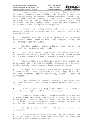 Coisarada Materiais Elétricos Ltda           www.coisarada.net
Coisarada Projetos & Instalações Ltda         Fone: 3251-9000
Rua Pedro Álvares Cabral, 415 – Lages - SC   coisarada@coisarada.net
•       Procure abrir e examinar a boca da vítima ao ser i-
niciada a respiração artificial, a fim de retirar possíveis
objetos estranhos (dentadura, palito, alimentos, etc.), exa-
minar também narinas e garganta. Desenrole a língua caso es-
teja enrolada, em caso de haver dificuldade em abrir a boca
da vítima, não perca tempo, inicie o método imediatamente e
deixe essa tarefa a cargo de outra pessoa.

•       Desaperte os punhos, cinta, colarinho, ou quaisquer
peças de roupa que por acaso apertem o pescoço, peito e ab-
dome da vítima.

•       Agasalhe a vítima a fim de aquecê-la, outra pessoa
deve cuidar dessa tarefa de modo a não prejudicar a aplica-
ção da respiração artificial.

•       Não faça qualquer interrupção, por menor que seja na
aplicação da respiração artificial.

•       Não faça qualquer interrupção, por menor que seja,
na aplicação do método, mesmo no caso deve se tornar neces-
sário o transporte da vítima a aplicação deve continuar.

•       Não distraia a sua atenção com outros auxílios su-
plementares que a vítima necessita, enquanto estiver apli-
cando o método, outras pessoas devem ocupar-se deles.

•       O tempo de aplicação é determinado, podendo atingir
5 horas ou mais, enquanto houver calor no corpo da vítima,
esta não apresentar rigidez cadavérica, há possibilidade de
salvamento.

•       O revezamento de pessoas, durante a aplicação deve
ser feito de modo a não alterar o ritmo da respiração arti-
ficial.

•       Ao ter o inicio a respiração natural, sintonize o
ritmo da respiração artificial com a natural.

•       Depois de recuperada a vítima, mantenha-a em repouso
e agasalhada, não permitindo que se levante ou se sente,
mesmo que para isso precise usar força, não lhe dê de beber,
a fim de evitar que se engasgue, após a recuperação total da
vítima, pode dar-lhe café ou chá quente.

•       Não aplique injeção alguma, até que a vítima respire
normalmente.

•       Este caso aplica-se em qualquer caso de colapso res-
piratório, como no caso de pessoas intoxicadas por gases ve-
nenosos ou que sofram afogamentos.
 