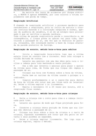 Coisarada Materiais Elétricos Ltda           www.coisarada.net
Coisarada Projetos & Instalações Ltda         Fone: 3251-9000
Rua Pedro Álvares Cabral, 415 – Lages - SC   coisarada@coisarada.net
•       Na maioria dos casos de acidentes por choque elétri-
co, a MORTE é apenas APARENTE, por isso socorra a vítima ra-
pidamente sem perda de tempo.

Respiração Artificial

É chamado de respiração artificial o processo mecânico para
restabelecer a respiração, pois no inicio da asfixia o cora-
ção continua batendo e a circulação sanguínea é normal, ape-
sar da ausência de oxigênio, é só em um estágio mais prolon-
gado é que se verifica a parada cardíaca.
Toda vítima de parada respiratória perde a consciência e, em
conseqüência, a língua presa ao queixo vai para trás, obs-
truindo a passagem do ar, uma vez que os músculos do pesco-
ço, relaxados, não conseguem manter a base da língua afasta-
da da parede posterior da faringe.

Respiração de socorro, método boca-a-boca para adultos

•       Inicie a respiração boca-a-boca logo que a vítima
esteja livre do contato com a corrente. Para isso coloque a
vítima deitada de costas.
•       Levante seu pescoço com uma das mãos pela nuca e in-
cline a cabeça para trás mantendo-a nesta posição.
•       Use a mão que levantou o pescoço para puxar o queixo
da vítima para cima, de forma que sua língua não impeça a
passagem de ar.
•       Coloque sua boca com firmeza sobre a boca da vítima.
•       Feche bem as narinas da vítima usando o polegar e o
indicador.
•       Inspire profundamente o ar e sopre-lhe para dentro
da boca da vítima até notar que seu tórax está se levantan-
do. Deixe a vítima expirar o ar livremente.
•       Repita o movimento 16 a 20 vezes por minuto, até a
respiração ficar normal.

Respiração de socorro, método boca-a-boca para crianças

•    Deite a criança com o rosto para cima e a cabeça incli-
nada para trás.
•    Levante seu queixo de modo que fique projetado para fo-
ra.
•    Conserve a criança nesta posição de forma que sua lín-
gua não obstrua a passagem de ar.
•    Coloque sua boca sobre a boca da criança e o nariz da
criança, soprando suavemente até notar que seu peito se le-
vanta e seus pulmões se expandem.
•    Deixe a criança expirar livremente. Tão logo ouça a
criança expirar, repita o método.
 