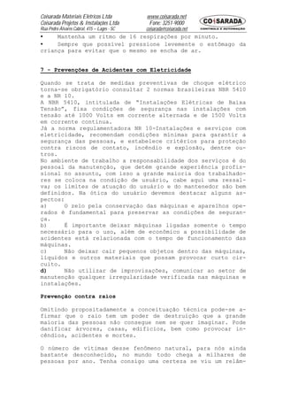 Coisarada Materiais Elétricos Ltda           www.coisarada.net
Coisarada Projetos & Instalações Ltda         Fone: 3251-9000
Rua Pedro Álvares Cabral, 415 – Lages - SC   coisarada@coisarada.net
•    Mantenha um ritmo de 16 respirações por minuto.
•    Sempre que possível pressione levemente o estômago da
criança para evitar que o mesmo se encha de ar.


7 - Prevenções de Acidentes com Eletricidade

Quando se trata de medidas preventivas de choque elétrico
torna-se obrigatório consultar 2 normas brasileiras NBR 5410
e a NR 10.
A NBR 5410, intitulada de “Instalações Elétricas de Baixa
Tensão”, fixa condições de segurança nas instalações com
tensão até 1000 Volts em corrente alternada e de 1500 Volts
em corrente continua.
Já a norma regulamentadora NR 10-Instalações e serviços com
eletricidade, recomendam condições mínimas para garantir a
segurança das pessoas, e estabelece critérios para proteção
contra riscos de contato, incêndio e explosão, dentre ou-
tros.
No ambiente de trabalho a responsabilidade dos serviços é do
pessoal da manutenção, que detém grande experiência profis-
sional no assunto, com isso a grande maioria dos trabalhado-
res se coloca na condição de usuário, cabe aqui uma ressal-
va; os limites de atuação do usuário e do mantenedor são bem
definidos. Na ótica do usuário devemos destacar alguns as-
pectos:
a)     O zelo pela conservação das máquinas e aparelhos ope-
rados é fundamental para preservar as condições de seguran-
ça.
b)     É importante deixar máquinas ligadas somente o tempo
necessário para o uso, além de econômico a possibilidade de
acidentes está relacionada com o tempo de funcionamento das
máquinas.
c)     Não deixar cair pequenos objetos dentro das máquinas,
líquidos e outros materiais que possam provocar curto cir-
cuito.
d)     Não utilizar de improvisações, comunicar ao setor de
manutenção qualquer irregularidade verificada nas máquinas e
instalações.

Prevenção contra raios

Omitindo propositadamente a conceituação técnica pode-se a-
firmar que o raio tem um poder de destruição que a grande
maioria das pessoas não consegue nem se quer imaginar. Pode
danificar árvores, casas, edifícios, bem como provocar in-
cêndios, acidentes e mortes.

O número de vítimas desse fenômeno natural, para nós ainda
bastante desconhecido, no mundo todo chega a milhares de
pessoas por ano. Tenha consigo uma certeza se viu um relâm-
 