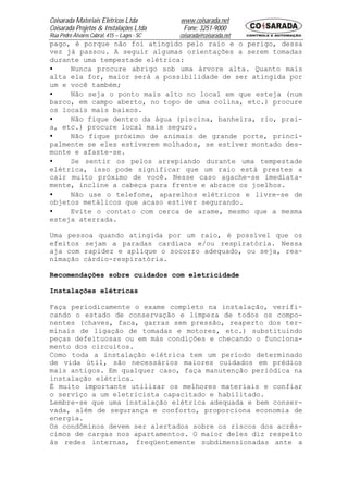 Coisarada Materiais Elétricos Ltda           www.coisarada.net
Coisarada Projetos & Instalações Ltda         Fone: 3251-9000
Rua Pedro Álvares Cabral, 415 – Lages - SC   coisarada@coisarada.net
pago, é porque não foi atingido pelo raio e o perigo, dessa
vez já passou. A seguir algumas orientações a serem tomadas
durante uma tempestade elétrica:
•    Nunca procure abrigo sob uma árvore alta. Quanto mais
alta ela for, maior será a possibilidade de ser atingida por
um e você também;
•    Não seja o ponto mais alto no local em que esteja (num
barco, em campo aberto, no topo de uma colina, etc.) procure
os locais mais baixos.
•    Não fique dentro da água (piscina, banheira, rio, prai-
a, etc.) procure local mais seguro.
•    Não fique próximo de animais de grande porte, princi-
palmente se eles estiverem molhados, se estiver montado des-
monte e afaste-se.
•    Se sentir os pelos arrepiando durante uma tempestade
elétrica, isso pode significar que um raio está prestes a
cair muito próximo de você. Nesse caso agache-se imediata-
mente, incline a cabeça para frente e abrace os joelhos.
•    Não use o telefone, aparelhos elétricos e livre-se de
objetos metálicos que acaso estiver segurando.
•    Evite o contato com cerca de arame, mesmo que a mesma
esteja aterrada.

Uma pessoa quando atingida por um raio, é possível que os
efeitos sejam a paradas cardíaca e/ou respiratória. Nessa
aja com rapidez e aplique o socorro adequado, ou seja, rea-
nimação cárdio-respiratória.

Recomendações sobre cuidados com eletricidade

Instalações elétricas

Faça periodicamente o exame completo na instalação, verifi-
cando o estado de conservação e limpeza de todos os compo-
nentes (chaves, faca, garras sem pressão, reaperto dos ter-
minais de ligação de tomadas e motores, etc.) substituindo
peças defeituosas ou em más condições e checando o funciona-
mento dos circuitos.
Como toda a instalação elétrica tem um período determinado
de vida útil, são necessários maiores cuidados em prédios
mais antigos. Em qualquer caso, faça manutenção periódica na
instalação elétrica.
É muito importante utilizar os melhores materiais e confiar
o serviço a um eletricista capacitado e habilitado.
Lembre-se que uma instalação elétrica adequada e bem conser-
vada, além de segurança e conforto, proporciona economia de
energia.
Os condôminos devem ser alertados sobre os riscos dos acrés-
cimos de cargas nos apartamentos. O maior deles diz respeito
às redes internas, freqüentemente subdimensionadas ante a
 