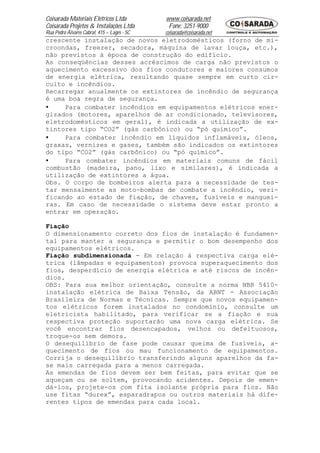 Coisarada Materiais Elétricos Ltda           www.coisarada.net
Coisarada Projetos & Instalações Ltda         Fone: 3251-9000
Rua Pedro Álvares Cabral, 415 – Lages - SC   coisarada@coisarada.net
crescente instalação de novos eletrodomésticos (forno de mi-
croondas, freezer, secadora, máquina de lavar louça, etc.),
não previstos à época de construção do edifício.
As conseqüências desses acréscimos de carga não previstos o
aquecimento excessivo dos fios condutores e maiores consumos
de energia elétrica, resultando quase sempre em curto cir-
cuito e incêndios.
Recarregar anualmente os extintores de incêndio de segurança
é uma boa regra de segurança.
•    Para combater incêndios em equipamentos elétricos ener-
gizados (motores, aparelhos de ar condicionado, televisores,
eletrodomésticos em geral), é indicada a utilização de ex-
tintores tipo “CO2” (gás carbônico) ou “pó químico”.
•    Para combater incêndio em líquidos inflamáveis, óleos,
graxas, vernizes e gases, também são indicados os extintores
do tipo “CO2” (gás carbônico) ou “pó químico”.
•    Para combater incêndios em materiais comuns de fácil
combustão (madeira, pano, lixo e similares), é indicada a
utilização de extintores a água.
Obs. O corpo de bombeiros alerta para a necessidade de tes-
tar mensalmente as moto-bombas de combate a incêndio, veri-
ficando ao estado de fiação, de chaves, fusíveis e manguei-
ras. Em caso de necessidade o sistema deve estar pronto a
entrar em operação.

Fiação
O dimensionamento correto dos fios de instalação é fundamen-
tal para manter a segurança e permitir o bom desempenho dos
equipamentos elétricos.
Fiação subdimensionada - Em relação à respectiva carga elé-
trica (lâmpadas e equipamentos) provoca superaquecimento dos
fios, desperdício de energia elétrica e até riscos de incên-
dios.
OBS: Para sua melhor orientação, consulte a norma NBR 5410-
instalação elétrica de Baixa Tensão, da ABNT - Associação
Brasileira de Normas e Técnicas. Sempre que novos equipamen-
tos elétricos forem instalados no condomínio, consulte um
eletricista habilitado, para verificar se a fiação e sua
respectiva proteção suportarão uma nova carga elétrica. Se
você encontrar fios desencapados, velhos ou defeituosos,
troque-os sem demora.
O desequilíbrio de fase pode causar queima de fusíveis, a-
quecimento de fios ou mau funcionamento de equipamentos.
Corrija o desequilíbrio transferindo alguns aparelhos da fa-
se mais carregada para a menos carregada.
As emendas de fios devem ser bem feitas, para evitar que se
aqueçam ou se soltem, provocando acidentes. Depois de emen-
dá-los, projete-os com fita isolante própria para fios. Não
use fitas “durex”, esparadrapos ou outros materiais há dife-
rentes tipos de emendas para cada local.
 