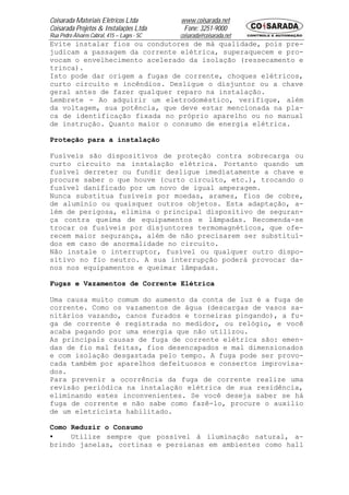 Coisarada Materiais Elétricos Ltda           www.coisarada.net
Coisarada Projetos & Instalações Ltda         Fone: 3251-9000
Rua Pedro Álvares Cabral, 415 – Lages - SC   coisarada@coisarada.net
Evite instalar fios ou condutores de má qualidade, pois pre-
judicam a passagem da corrente elétrica, superaquecem e pro-
vocam o envelhecimento acelerado da isolação (ressecamento e
trinca).
Isto pode dar origem a fugas de corrente, choques elétricos,
curto circuito e incêndios. Desligue o disjuntor ou a chave
geral antes de fazer qualquer reparo na instalação.
Lembrete - Ao adquirir um eletrodoméstico, verifique, além
da voltagem, sua potência, que deve estar mencionada na pla-
ca de identificação fixada no próprio aparelho ou no manual
de instrução. Quanto maior o consumo de energia elétrica.

Proteção para a instalação

Fusíveis são dispositivos de proteção contra sobrecarga ou
curto circuito na instalação elétrica. Portanto quando um
fusível derreter ou fundir desligue imediatamente a chave e
procure saber o que houve (curto circuito, etc.), trocando o
fusível danificado por um novo de igual amperagem.
Nunca substitua fusíveis por moedas, arames, fios de cobre,
de alumínio ou quaisquer outros objetos. Esta adaptação, a-
lém de perigosa, elimina o principal dispositivo de seguran-
ça contra queima de equipamentos e lâmpadas. Recomenda-se
trocar os fusíveis por disjuntores termomagnéticos, que ofe-
recem maior segurança, além de não precisarem ser substituí-
dos em caso de anormalidade no circuito.
Não instale o interruptor, fusível ou qualquer outro dispo-
sitivo no fio neutro. A sua interrupção poderá provocar da-
nos nos equipamentos e queimar lâmpadas.

Fugas e Vazamentos de Corrente Elétrica

Uma causa muito comum do aumento da conta de luz é a fuga de
corrente. Como os vazamentos de água (descargas de vasos sa-
nitários vazando, canos furados e torneiras pingando), a fu-
ga de corrente é registrada no medidor, ou relógio, e você
acaba pagando por uma energia que não utilizou.
As principais causas de fuga de corrente elétrica são: emen-
das de fio mal feitas, fios desencapados e mal dimensionados
e com isolação desgastada pelo tempo. A fuga pode ser provo-
cada também por aparelhos defeituosos e consertos improvisa-
dos.
Para prevenir a ocorrência da fuga de corrente realize uma
revisão periódica na instalação elétrica de sua residência,
eliminando estes inconvenientes. Se você deseja saber se há
fuga de corrente e não sabe como fazê-lo, procure o auxilio
de um eletricista habilitado.

Como Reduzir o Consumo
•    Utilize sempre que possível à iluminação natural, a-
brindo janelas, cortinas e persianas em ambientes como hall
 