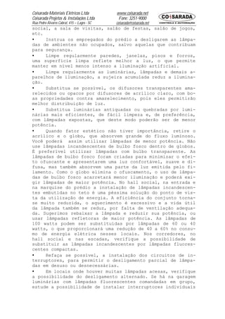 Coisarada Materiais Elétricos Ltda           www.coisarada.net
Coisarada Projetos & Instalações Ltda         Fone: 3251-9000
Rua Pedro Álvares Cabral, 415 – Lages - SC   coisarada@coisarada.net
social, a sala de visitas, salão de festas, salão de jogos,
etc.
•    Instrua os empregados do prédio a desligarem as lâmpa-
das de ambientes não ocupados, salvo aquelas que contribuam
para segurança.
•    Limpe regularmente paredes, janelas, pisos e forros,
uma superfície limpa reflete melhor a luz, o que permite
manter em nível menos intenso a iluminação artificial.
•    Limpe regularmente as luminárias, lâmpadas e demais a-
parelhos de iluminação, a sujeira acumulada reduz a ilumina-
ção.
•    Substitua se possível, os difusores transparentes ama-
relecidos ou opacos por difusores de acrílico claro, com bo-
as propriedades contra amarelecimento, pois eles permitirão
melhor distribuição de luz.
•    Substitua luminárias antiquadas ou quebradas por lumi-
nárias mais eficientes, de fácil limpeza e, de preferência,
com lâmpadas expostas, que deste modo poderão ser de menor
potência.
•    Quando fator estético não tiver importância, retire o
acrílico e o globo, que absorvem grande do fluxo luminoso.
Você poderá assim utilizar lâmpadas de menor potência. Não
use lâmpadas incandescentes de bulbo fosco dentro de globos.
É preferível utilizar lâmpadas com bulbo transparente. As
lâmpadas de bulbo fosco foram criadas para minimizar o efei-
to ofuscante e apresentarem uma luz confortável, suave e di-
fusa, mas também absorvem uma parte da luz emitida pelo fi-
lamento. Como o globo elimina o ofuscamento, o uso de lâmpa-
das de bulbo fosco acarretará menor iluminação e poderá exi-
gir lâmpadas de maior potência. No hall social, na entrada e
na marquise do prédio a instalação de lâmpadas incandescen-
tes embutidas no teto é uma péssima solução do ponto de vis-
ta da utilização de energia. A eficiência do conjunto torna-
se muito reduzida, o aquecimento é excessivo e a vida útil
da lâmpada também se reduz, por falta de ventilação adequa-
da. Sugerimos rebaixar a lâmpada e reduzir sua potência, ou
usar lâmpadas refletoras de maior potência. As lâmpadas de
100 watts podem ser substituídas por lâmpadas de 60 ou 40
watts, o que proporcionará uma redução de 40 a 60% no consu-
mo de energia elétrica nesses locais. Nos corredores, no
hall social e nas escadas, verifique a possibilidade de
substituir as lâmpadas incandescentes por lâmpadas fluores-
centes compactas.
•    Refaça se possível, a instalação dos circuitos de in-
terruptores, para permitir o desligamento parcial de lâmpa-
das em desuso ou desnecessárias.
•    Em locais onde houver muitas lâmpadas acesas, verifique
a possibilidade do desligamento alternado. Se há na garagem
luminárias com lâmpadas fluorescentes comandadas em grupo,
estude a possibilidade de instalar interruptores individuais
 