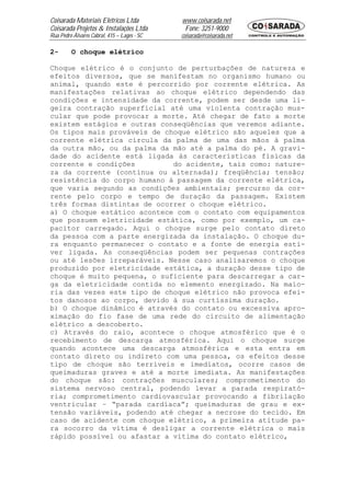 Coisarada Materiais Elétricos Ltda           www.coisarada.net
Coisarada Projetos & Instalações Ltda         Fone: 3251-9000
Rua Pedro Álvares Cabral, 415 – Lages - SC   coisarada@coisarada.net

2-       O choque elétrico

Choque elétrico é o conjunto de perturbações de natureza e
efeitos diversos, que se manifestam no organismo humano ou
animal, quando este é percorrido por corrente elétrica. As
manifestações relativas ao choque elétrico dependendo das
condições e intensidade da corrente, podem ser desde uma li-
geira contração superficial até uma violenta contração mus-
cular que pode provocar a morte. Até chegar de fato a morte
existem estágios e outras conseqüências que veremos adiante.
Os tipos mais prováveis de choque elétrico são aqueles que a
corrente elétrica circula da palma de uma das mãos à palma
da outra mão, ou da palma da mão até a palma do pé. A gravi-
dade do acidente está ligada às características físicas da
corrente e condições         do acidente, tais como: nature-
za da corrente (contínua ou alternada); freqüência; tensão;
resistência do corpo humano à passagem da corrente elétrica,
que varia segundo as condições ambientais; percurso da cor-
rente pelo corpo e tempo de duração da passagem. Existem
três formas distintas de ocorrer o choque elétrico.
a) O choque estático acontece com o contato com equipamentos
que possuem eletricidade estática, como por exemplo, um ca-
pacitor carregado. Aqui o choque surge pelo contato direto
da pessoa com a parte energizada da instalação. O choque du-
ra enquanto permanecer o contato e a fonte de energia esti-
ver ligada. As conseqüências podem ser pequenas contrações
ou até lesões irreparáveis. Nesse caso analisaremos o choque
produzido por eletricidade estática, a duração desse tipo de
choque é muito pequena, o suficiente para descarregar a car-
ga da eletricidade contida no elemento energizado. Na maio-
ria das vezes este tipo de choque elétrico não provoca efei-
tos danosos ao corpo, devido à sua curtíssima duração.
b) O choque dinâmico é através do contato ou excessiva apro-
ximação do fio fase de uma rede do circuito de alimentação
elétrico a descoberto.
c) Através do raio, acontece o choque atmosférico que é o
recebimento de descarga atmosférica. Aqui o choque surge
quando acontece uma descarga atmosférica e esta entra em
contato direto ou indireto com uma pessoa, os efeitos desse
tipo de choque são terríveis e imediatos, ocorre casos de
queimaduras graves e até a morte imediata. As manifestações
do choque são: contrações musculares; comprometimento do
sistema nervoso central, podendo levar a parada respirató-
ria; comprometimento cardiovascular provocando a fibrilação
ventricular – “parada cardíaca”; queimaduras de grau e ex-
tensão variáveis, podendo até chegar a necrose do tecido. Em
caso de acidente com choque elétrico, a primeira atitude pa-
ra socorro da vítima é desligar a corrente elétrica o mais
rápido possível ou afastar a vítima do contato elétrico,
 