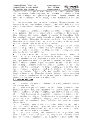 Coisarada Materiais Elétricos Ltda           www.coisarada.net
Coisarada Projetos & Instalações Ltda         Fone: 3251-9000
Rua Pedro Álvares Cabral, 415 – Lages - SC   coisarada@coisarada.net
comuns ou do tipo pêra; eles permitirão o desligamento par-
cial de determinadas lâmpadas, evitando-se a iluminação ple-
na todo o tempo. Nas garagens procure iluminar somente as
áreas de circulação de veículos, e não diretamente aos bo-
xes.
•    Ao desativar uma ou mais lâmpadas fluorescentes, não
esqueça de desligar também o reator, caso contrário ele con-
tinuará consumindo energia elétrica, reduzindo sua vida ú-
til.
•    Rebaixe as luminárias instaladas entre as vigas do teto
e da garagem. Com isto, aumentará a intensidade da ilumina-
ção, podendo inclusive reduzir o número de lâmpadas. Onde
for possível use uma única lâmpada de maior potência no lu-
gar de várias lâmpadas de menor potência. Tratando-se de
lâmpadas de um mesmo tipo, as de maior potência são em geral
mais eficientes que as de potência menor.
•    Ao fazer uma reforma no prédio, evite pintar com cores
escuras as paredes dos halls dos elevadores, escadas e cor-
redores, pois elas exigiriam lâmpadas mais fortes, com maior
consumo de energia elétrica.
•    Em áreas externas (jardins, estacionamentos, áreas de
lazer, etc.), estude a possibilidade de substituir as lâmpa-
das já existentes por lâmpadas a vapor de sódio a alta pres-
são, que fornecem mais luz com menor consumo de energia elé-
trica. Analise também a possibilidade de instalar fotocélu-
las ou temporizadores para controle de iluminação. Se o seu
prédio não tem interruptores temporizados, para as lâmpadas
dos corredores e garagens, você pode instalar um dispositivo
elétrico chamado “minuteria”, que permite manterem acesas
temporariamente as lâmpadas desses locais; dessa maneira,
utiliza-se a iluminação de forma racional e reduz-se gradu-
almente o consumo de energia elétrica.
8 - Regras Básicas

a)     Utilizar materiais, ferramentas e equipamentos dentro
das normas técnicas.
b)     Para medição dos circuitos utilizarem apenas os ins-
trumentos adequados, como Multímetros, Voltímetros e Amperí-
metros, evitando as improvisações, que costumam ser danosas.
c)     Para trabalhar em segurança é necessário primeiro sa-
ber a maneira correta de funcionamento da máquina, qual tipo
de serviço a ser realizado, observar bem o local de trabalho
levantando as possíveis interferências que poderão causar
algum dano.
d)     Trabalhar sempre com o circuito elétrico desligado,
utilizar placas de sinalização indicando que o circuito ou a
máquina está em manutenção, evitar o uso de anéis, aliança,
pulseiras, braceletes e correntes.
e)     Ao abrir chaves, não permanecer muito próximo para
evitar o efeito do arco voltaico, sempre que realizar mano-
bras em chaves seccionadora ou disjuntores pelo punho pró-
 