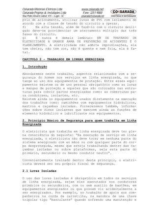 Coisarada Materiais Elétricos Ltda           www.coisarada.net
Coisarada Projetos & Instalações Ltda         Fone: 3251-9000
Rua Pedro Álvares Cabral, 415 – Lages - SC   coisarada@coisarada.net
prio de acionamento, utilizar luvas de PVC com isolamento de
acordo com a classe de tensão do circuito a operar.
f)     Na alta tensão, além de fazê-lo com o circuito desli-
gado deve-se providenciar um aterramento múltiplo das três
fases do circuito.
g)     E nunca é demais lembrar: EM SE TRATANDO DE
ELETRICIDADE A GRANDE ARMA DE PREVENÇÃO DE ACIDENTES É O
PLANEJAMENTO. A eletricidade não admite improvisações, ela
tem cheiro, não tem cor, não é quente e nem fria, ela é fa-
tal.

CAPITULO 2 - TRABALHOS EM LINHAS ENERGIZADA

1. Introdução

Abordaremos neste trabalho, aspectos relacionados com a se-
gurança do homem nos serviços em linha energizada, no que
tange ao uso dos equipamentos de proteção. Entre esses equi-
pamentos existem os de uso pessoal obrigatório como as luvas
e mangas de proteção e aqueles que são colocados nas estru-
turas para cobrir partes energizadas como: as coberturas pa-
ra condutores, isolantes, etc.
Existem ainda os equipamentos usados diretamente na execução
dos trabalhos como: caminhões com equipamentos hidráulicos,
mastros e caçambas isoladas. Forneceremos também, informa-
ções sobre óleos isolantes que exercem ainda as funções de
elemento hidráulico e lubrificante nos equipamentos.

2. Principio Básico de Segurança para quem trabalha em Linha
Energizada

O eletricista que trabalha em linha energizada deve ter ple-
na consciência do seguinte: “Na execução de serviço em linha
energizada, o eletricista não deve tocar em nenhuma parte do
sistema energizado com as mãos ou com qualquer parte do cor-
po desprotegida, mesmo que esteja trabalhando dentro das ca-
çambas isoladas ou sobre plataformas, seja esta parte do
primário, secundário ou mesmo condutor neutro”.

Convenientemente treinado dentro deste principio, o eletri-
cista deverá ser seu próprio fiscal de segurança.

2.1 Luvas Isoladas

O uso das luvas isoladas é obrigatório em todos os serviços
de linha energizada, sejam eles executados nos condutores
primários ou secundários, com ou sem auxilio de bastões, em
equipamentos energizados ou que possam vir acidentalmente a
ser energizados. Por exemplo, no trabalho de apoio aos com-
panheiros na corda da carretilha, na manobra de uma chave
tripolar tipo “basculante” quando sofrendo uma manutenção e
 