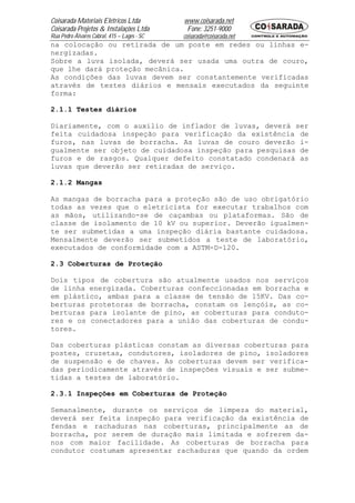 Coisarada Materiais Elétricos Ltda           www.coisarada.net
Coisarada Projetos & Instalações Ltda         Fone: 3251-9000
Rua Pedro Álvares Cabral, 415 – Lages - SC   coisarada@coisarada.net
na colocação ou retirada de um poste em redes ou linhas e-
nergizadas.
Sobre a luva isolada, deverá ser usada uma outra de couro,
que lhe dará proteção mecânica.
As condições das luvas devem ser constantemente verificadas
através de testes diários e mensais executados da seguinte
forma:

2.1.1 Testes diários

Diariamente, com o auxilio de inflador de luvas, deverá ser
feita cuidadosa inspeção para verificação da existência de
furos, nas luvas de borracha. As luvas de couro deverão i-
gualmente ser objeto de cuidadosa inspeção para pesquisas de
furos e de rasgos. Qualquer defeito constatado condenará as
luvas que deverão ser retiradas de serviço.

2.1.2 Mangas

As mangas de borracha para a proteção são de uso obrigatório
todas as vezes que o eletricista for executar trabalhos com
as mãos, utilizando-se de caçambas ou plataformas. São de
classe de isolamento de 10 kV ou superior. Deverão igualmen-
te ser submetidas a uma inspeção diária bastante cuidadosa.
Mensalmente deverão ser submetidos a teste de laboratório,
executados de conformidade com a ASTM-D-120.

2.3 Coberturas de Proteção

Dois tipos de cobertura são atualmente usados nos serviços
de linha energizada. Coberturas confeccionadas em borracha e
em plástico, ambas para a classe de tensão de 15KV. Das co-
berturas protetoras de borracha, constam os lençóis, as co-
berturas para isolante de pino, as coberturas para conduto-
res e os conectadores para a união das coberturas de condu-
tores.

Das coberturas plásticas constam as diversas coberturas para
postes, cruzetas, condutores, isoladores de pino, isoladores
de suspensão e de chaves. As coberturas devem ser verifica-
das periodicamente através de inspeções visuais e ser subme-
tidas a testes de laboratório.

2.3.1 Inspeções em Coberturas de Proteção

Semanalmente, durante os serviços de limpeza do material,
deverá ser feita inspeção para verificação da existência de
fendas e rachaduras nas coberturas, principalmente as de
borracha, por serem de duração mais limitada e sofrerem da-
nos com maior facilidade. As coberturas de borracha para
condutor costumam apresentar rachaduras que quando da ordem
 