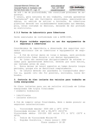 Coisarada Materiais Elétricos Ltda           www.coisarada.net
Coisarada Projetos & Instalações Ltda         Fone: 3251-9000
Rua Pedro Álvares Cabral, 415 – Lages - SC   coisarada@coisarada.net
de até 1 mm de profundidade, não constituem problemas de se-
gurança.
O lençol, pela natureza do seu trabalho, costuma apresentar
“rachaduras” que são facilmente encontradas, executando-se
dobras, no sentido de esticar a borracha. As coberturas
plásticas deverão ser cuidadosamente examinadas nas emendas,
pois, estas costumam se deslocar, deixando de dar proteção
ao eletricista.

2.3.2 Testes de Laboratório para Coberturas

Serão executados de conformidade com a ASTM-1048.

2.4      Alguns cuidados especiais no uso dos equipamentos de
         segurança e coberturas

Consideremos de importância a observação dos seguintes cui-
dados adicionais com as coberturas e equipamentos de segu-
rança:
1.   A fim de evitar danos às luvas e mangas, será proibido
ao eletricista fumar durante o uso destes equipamentos.
2.   As luvas não necessitam obrigatoriamente de estarem u-
sadas para apresentarem defeitos. Deverão por este motivo,
ser testadas antes de usar.
3.   Nunca deixar um lençol expostos ao tempo durante longos
períodos, porque ele se danificará completamente.
4.   Os lençóis deverão ser guardados ou transportados aber-
tos ou, quando isto não for possível, enrolados, nunca do-
brados.

3. Controle do óleo isolante dos veículos para trabalho em
linha energizadas

Os óleos isolantes para uso em veículos utilizado em linhas
energizadas têm tripla finalidade:
- elemento hidráulico

- lubrificante
- isolante elétrico

A fim de cumprir estas finalidades, deve o mesmo possuir as
seguintes características:

1.   Viscosidade máxima- 3000 SSU a 18ºC (0ºF)
Viscosidade mínima- 60 SSU a 98,08ºC (9210ºF)
Viscosidade média- 150-200 SSU entre 0ºC e 32ºC (32ºF e
90ºF)
2.   Índice de Viscosidade Mínimo-90
3.   Rigidez Dielétrica - óleos novos-> 30KV
                       Óleos usados-> 26 KV
 