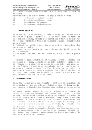 Coisarada Materiais Elétricos Ltda           www.coisarada.net
Coisarada Projetos & Instalações Ltda         Fone: 3251-9000
Rua Pedro Álvares Cabral, 415 – Lages - SC   coisarada@coisarada.net
4.   Alta Emulsividade - entre 1400 e 1600/hora (Índice de
Hershel)
Deverão ainda os óleos conter os seguintes aditivos:
a)         Aditivos antidesgastantes
b)        Aditivos antiferruginosos
c)        Inibidores de espuma
d)        Inibidores antioxidantes


3.1 Testes de óleo

Os óleos isolantes deverão, a cada 30 dias, ser submetidos a
testes de rigidez dielétrica. O óleo novo, além do teste de
rigidez dielétrica, deverá ser submetido a testes de labora-
tório para confirmar todas as características especificadas
para o mesmo.
A retirada de amostra para teste deverá ser precedida dos
seguintes cuidados:
- A amostra não devera ser retirada em dia de chuva ou de
muita umidade
- Não deverá ser retirado em locais sujeitos á vento e poei-
ra.

- Estando o óleo armazenado em tambor, deverá a amostra ser
recolhida do fundo, através de um tubo plástico, limpo e se-
co. Deixar-se-á escorrer um pouco de óleo pelo tubo para la-
vá-lo. A seguir torna-se um recipiente seco e insento de im-
purezas e lava-se o mesmo com óleo do qual se vai retirar a
amostra. A seguir colhe-se a amostra. Se o teste não for re-
alizado logo, vedam bem o vidro ou recipiente para evitar
contaminação com poeira ou umidade.

4. Recomendações

Além dos testes para verificação e controle de qualidade do
óleo isolante, que deverão ser feitos a cada 30 dias, cuida-
dos especiais deverão ser tomados para evitar a contaminação

do mesmo. Assim, quando do uso da saca-poste ou tomadas de
força, as conexões deverão ser sempre bem limpas, com uma
estopa. Quando houver necessidade de se completar o nível de
óleo do tanque do sistema hidráulico, limpar bem a entrada
do tanque, o funil se for o caso, ou tubo, lavando-se com
óleo hidráulico e secando-se com uma estopa. Nunca completar
o óleo em local de muita poeira ou umidade. Após verificar o
tanque verificar se o mesmo ficou bem vedado.
Além destas, outras precauções deverão ser tomadas com rela-
ção ao armazenamento do óleo. Assim os tambores deverão es-
tar sempre bem vedados, armazenados em local abrigado e de
ambiente insento de impurezas.
 